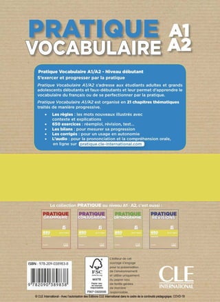 J.1 Pratique Vocabulaire A1/A2 - Niveau débutant
'
,J
S'exercer et progresser par la pratique
1
i;Pratique Vocabulaire A7/A2 s'adresse aux étudiants adultes et grands
:adolescents débutants et faux-débutants et leur permet d'apprendre le
•ivocabulaire du français ou de se perfectionner par la pratique.
; Pratiq!,!e Vocabulaire A7/A2 est organisé en 21 chapitres thématiques
,,,_..,..
· traitési.de manière progressive.
' "·~-.>,.....:-,."""""
Les règles : les mots nouveaux illustrés avec
contexte et explications
650 exercices : réemploi, révision, test...
L
ii:: Les bilans : pour mesurer sa progression
lf::iii Les corrigés : pour un usage en autonomie
!1ii.: 'i}âudio{:ipour la prononciation et la compréhension orale,
• , ■ •• ·, l
,;en: ligne';sur,-
.,..,,,.
ISBN : 978-209-038983-8
pratique.cle-international.com
J,;j
l'éditeur de cet
ouvrage s'engage
pour la préservation
FSC de l'environnement
www.fsc.org et utilise uniquement
MIXTE du papier issu
Pllpler '"" de forêts gérées
de sources
raapon..1>1n de manière
FSC- C022030 responsable.
© CLE International - Avec l'autorisation des Editions CLE Internationaldansle cadre dela continuité pédagogique, COVD-19
 