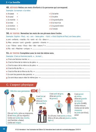 2 • La famille
49. RÉVISER Reliez ces mots d'enfants à la personne qui correspond.
Exemple : la maman ➔ la mère
a. le papa • • l . la tante
b. le papi • • 2. le père
c. la mamie • • 3. le grand-père
d. la tata • • 4. la nourrice
e. le tonton • • S. la grand-mère
f. la nounou • • 6. l'oncle
50. SE TESTER Remettez les mots de ces phrases dans l'ordre.
Exemple :Sophie - Paul, - et,- son - beau-père. - Voici. ➔ Voici Sophie et Paul, son beau-père.
a. ont - enfants. - mariés - Ils - sont- et- ils - deux ➔ ....................................................................................................................
b. Mes - encore - sont - grands- - parents - vivants. ➔ ....................................................................................................................
c. ou - frères - avez - Vous - des - des - sœurs? ➔ ............................................................................................................................
d. fils - est - Maxime - unique. ➔ ...................................................................................................................................................................
51. SE TESTER Complétez avec le mot de même sens.
Exemple : C'est un homme marié. ➔ ... le mari ...
a. C'est une femme mariée. ➔ ..........................................................................................................................................................................
b. C'est le frère de la mère ou du père. ➔ ..................................................................................................................................................
c. C'est la sœur de la mère ou du père. ➔ ..................................................................................................................................................
d. C'est le fils du fils. ➔ ..........................................................................................................................................................................................
e. C'est la fille de la fille ou du fils. ➔ ...........................................................................................................................................................
f. Ce sont les parents des parents. ➔ ............................................................................................................................................................
g. Ce sont deux sœurs nées le même jour. ➔ ...........................................................................................................................................
C. L'aspect physique
Décrire une personne IEC
◄ )
)
, '
Elle est belle, jolie ou mignonne.
(Il est beau, joli ou mignon.)
li/elle est laid(e) (ou moche,
mot familier ;,L! beau).
li/elle est maigre.
Il est fort et
musclé.
(Elle est forte
et musclée.)
Il est petit et gros.
(Elle est petite
et grosse.)
,
Il est grand
et mince.
(Elle est grande
et mince.)
la taille (lm80),
il/elle mesure,
il/elle est de taille
moyenne
le poids (en kilos),
Il a 20 ans, il est jeune ;,L! vieux. peser
(Elle a 20 ans, elle est jeune ,. vieille,
âgé-e.)
© CLE International -Avec l'autorisationdes Éditions CLEInternational dans le cadre dela continuité pédagogique, COVD-19
 