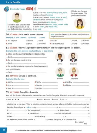2 • La famille
Décrire le visage im:
◄ )
)
Sébastien a les yeux marron
et les cheveux courts. Il n'a
pas de barbe ni de moustache.
!Velle a les yeux marron, bleus, verts, noirs.
!Velle porte des lunettes.
!Velle a les cheveux blonds, bruns (= noirs),
châtains (entre blonds et bruns), roux
(= un peu rouge), gris, blancs.
Les cheveux sont courts, longs, raides, frisés.
Il a une barbe, une moustache.
Il est rasé.
Chloé a les cheveux
longs et raides. Elle
porte des lunettes.
56. S'EXERCER Cochez la bonne réponse.
Exemple : Il a les cheveux ~ blonds. □ verts.
~ un : pour les cheveux (= de couleur noire) mais pour
1 les yeux= marron.
a. Il a les yeux □ blonds. □ bleus. c. Elle est
b. Il est □ brun. □ brunette d. Il a les cheveux
□ brune.
□ bruns.
□ marron.
□ marron.
57. RÉVISER Trouvez la personne correspondant à la description parmi les dessins.
Exemple : Elle a les cheveux courts et bruns. ➔ C'est Emma.
a. Elle a les cheveux blonds et porte des lunettes.
➔ C'est .............................................................................................
b. Il a les cheveux courts et gris.
➔ C'est ............................................................................................
c. Il a une barbe et une moustache. Ses cheveux sont
courts et châtains.
➔ C'est ............................................................................................
58. RÉVISER Écrivez le contraire.
Exemple : blond .. brun
Emma
François
a. petit ............................................. d. laid .............................................
b. gros ............................................. e.Jeune ..........................................
c. long ............................................. f. mince ...........................................
59. SE TESTER Complétez les mots.
Benjamin
Amandine
g. grande .............................................
h. obèse .................................................
Ana fait des études à Paris et elle habite chez une famille française. Elle écrit un e-mail à une amie.
: :
i+- Retoi, ~ (4' ♦ Il Archr,e, h Oéplaœr iiï Suppnmer O Spam ••• • xi
····································································································································································································································································································•
« Katherina, tu vas bien? Moi, je suis très contente, je suis arrivée à Paris et j'habite maintenant avec les
Letelier. Dominique, le ... père ... est g..........................................................d, m.................................................................e, il est
b..................................................n. Il a une petite b..................................................e. Sylvie, la m.......................................................e
est bl...............................................e, de taille m.............................................e. 1
ls ont une petite f..................................................e
qui est j............................................................e, elle a les y....................................................x b................................................................s.
Ce week-end, nous allons voir les b..............................x- parents de Sylvie, je te raconterai ! »
Des bises!
Ana
© CLE International -Avec l'autorisationdes Éditions CLE International dans le cadre de la continuité pédagogique, COVD-19
 