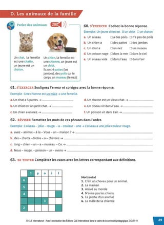 D. Les animaux de la famille
Parler des animaux E
◄ )
)
Un chat, la femelle
est une chatte,
un jeune est un
chaton.
Un chien, la femelle est
une chienne, un jeune est
un chiot.
Ils ont 4 pattes (les
jambes), des poils sur le
corps, un museau (le nez).
60. S'EXERCER Cochez la bonne réponse.
Exemple : Un jeune chien est IZI un chiot □ un chaton
a. Un oiseau □ a des poils □ n'a pas de poils
b. Un chien a □ des pattes □ des jambes
c. Un chat a □ un nez D un museau
d Un poisson nage □ dans la mer □ dans le ciel
e. Un oiseau vole □ dans l'eau □ dans l'air
61. S'EXERCER Soulignez l'erreur et corrigez avec la bonne réponse.
Exemple : Une chienne est un mâle ➔ une femelle.
a. Un chat a 5 pattes. ➔ .................................................. d. Un chaton est un vieux chat. ➔ ........................................
b. Un chiot est un petit chat. ➔ .................................. e. Un oiseau vit dans l'eau. ➔ ...............................................
c. Un chien a un nez. ➔ ................................................. f. Un poisson vit dans l'air. ➔ ..................................................
62. RÉVISER Remettez les mots de ces phrases dans l'ordre.
Exemple : L'oiseau - jolie- rouge. - a - couleur - une ➔ L'oiseau a une jolie couleur rouge.
a. avez - animal- à la - Vous - un - maison? ➔ ................................................................................................................................
b. des - chatte - Notre - a - chatons. ➔ ...................................................................................................................................................
c. long - chien - un - a - museau. - Ce. ➔ ...............................................................................................................................................
d. Nous - rouge. - poisson - un - avons ➔ ..............................................................................................................................................
63. SE TESTER Complétez les cases avec les lettres correspondant aux définitions.
•
•
p 0 1 l
Horizontal
1. C'est un cheveu pour un animal.
2. La maman
3. Arrivé au monde
4. N'aime pas les chiens.
S. La jambe d'un animal
6. Le mâle de la chienne
© CLE International -Avec l'autorisationdes Éditions CLEInternational dans le cadre dela continuité pédagogique, COVD-19
 
