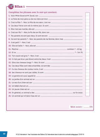 Bilan 1
Complétez les phrases avec le mot qui convient.
1. Voici Mme Duval et M. Duval, son .......................................................................................................................
2. Le frère de mon père ou de ma mère est mon .............................................................................................
3. C'est ta fille? - Non, la fille de ma sœur, c'est ma .....................................................................................
4. Ces deux frères sont nés le même jour, ils sont ...........................................................................................
5. Elle n'est pas mariée, elle est .................................................................................................................................
6. C'est son fils? - Non, le fils de son fils, donc son .........................................................................................
7. Tes parents ne sont pas vieux, ils sont encore ............................................................................................
8. Ce sont tes parents? - Non, les parents de ma femme, donc mes ...................................................
9. Il est petit? - Non, il est ............................................................................................................................................
10. Elle est belle ?- Non, elle est ..............................................................................................................................
11. Martine ................................................................................................................................. combien ?- 65 kg.
12. Et sa ............................................................................................................................................................. ? - lm 70.
13. Ton cousin est gros?- Non, il est .....................................................................................................................
14. Il n'est pas brun, pas blond, entre les deux, il est .....................................................................................
15. Elle a les cheveux longs?- Non, ils sont ......................................................................................................
16. Ces deux filles sont nées ensemble, ce sont des ......................................................................................
17. Il a les cheveux de couleur noire, il est ..........................................................................................................
18. Ses cheveux ne sont pas raides, ils sont ........................................................................................................
19. Le gendre est aussi appelé le ..............................................................................................................................
20. La jambe d'un animal est sa .................................................................................................................................
21. Le nez d'un chien est son .......................................................................................................................................
22. Un bébé chat est un ...................................................................................................................................................
23. Un jeune chien est un ..............................................................................................................................................
24. En général, un animal a des ...................................................................................................... sur le corps.
25. Un animal qui vit dans l'eau est un ..................................................................................................................
Mon score : ....... /25
© CLE International •Avec l'autorisationdes Éditions CLEInternational dans le cadre dela continuité pédagogique, COVD-19
 