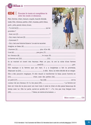 Bilan 2
Œ
◄ )
)Écoutez le texte et complétez-le
avec les mots ci-dessous.
Mari, femme, chien, mesure, couple, musclé, blonde,
laide, fille, cheveux, pattes, chéri, museau, petit, bleus,
poils, jolie, grand, mince, bruns.
- Tu vois la (1)................................................................................. qui se
promène?
- Avec son (2)............................................................................................ ?
- Oui, mais c'est son (3)..........................................................................
- Comment?!
- Oui, c'est une histoire bizarre !Je vais te raconter. /
Imagine un beau (4)...............................................................................
1
/ I / j -.
L'homme (5)................................................................. plus d'lm 80, - - - - -
il est (6)................................................................., pas gros, (7)........................................................................................,
les cheveux (8)................................................................., le corps (9).........................................................................
La femme est (10)........................................................................., (11)...........................................................................
Ils se marient et vivent très heureux. Mais un jour, ils ont la visite d'une femme
(12)..............................................................................,aux(l3).......................................................................................gris.
Elle explique à la femme que son mari, il y a longtemps a fait la promesse,
d'épouser sa (14)................................................................. à elle. Alors, la mère décide de se venger.
Elle a des pouvoirs magiques. Et elle réussit à transformer le beau jeune homme en
(15)................................................................ chien, avec des petites (16).............................................................,
un petit (17)................................................................... Ses (18)........................................................................ ont la
couleur de ses cheveux. Et il a les yeux (19)................................................................. ! La femme est
bien sûr triste de ne plus avoir son mari mais il reste le chien et elle passe beaucoup de
temps avec lui. Elle lui parle, qu'est-ce qu'elle dit ? : « Tu n'es pas trop fatigué mon
(20)............................................................. ? Viens, on rentre à la maison... »
Mon score : ....... /20
© CLE International -Avec l'autorisationdes Éditions CLEInternational dans le cadre dela continuité pédagogique, COVD-19
 