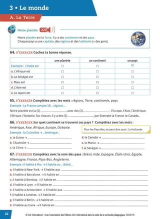 Notre planète f!C
◄ )
)
Notre planète est la Terre. Il y a des continents et des pays.
Chaque pays a une capitale, des régions et des habitants (= des gens).
64. S'EXERCER Cochez la bonne réponse.
une planète un continent un pays
Exemple : L'Italie est D D IZI
a. L'Afrique est D D D
b. Le Sénégal est D D D
c. Mars est D D D
d. L'Asie est D D D
e. Le Japon est D D D
65. S'EXERCER Complétez avec les mots: régions, Terre, continents, pays.
Exemple : La France compte 18 ...régions... .
Notre planète est la (1)............................................, avec des (2)............................................ : l'Europe, l'Asie, l'Amérique,
l'Afrique, l'Océanie. Sur chacun, il y a des (3)............................................, par Exemple la France, le Canada...
66. S'EXERCER Sur quel continent se trouvent ces pays? Complétez avec les mots:
Amérique, Asie, Afrique, Europe, Océanie.
Exemple : la Colombie ➔ ...Amérique ...
[::ur les Pays-Bas, on peut dire aussi: la Hollande.
a. la Suisse ➔ ........................................................................... d. le Canada ➔ .........................................................................
b. l'Australie ➔ ....................................................................... e. le Maroc ➔ ............................................................................
c. la Chine ➔............................................................................ f. le Sénégal ➔ .........................................................................
67. S'EXERCER Complétez avec le nom des pays : Brésil, Inde, Espagne, États-Unis, Égypte,
Allemagne, France, Pays-Bas, Angleterre.
Exemple: Il habite à Rio. ➔ Il habite au ... Brésil...
a. Il habite à New-York. ➔ Il habite aux ....................................................................................................................................................
b. Il habite à Barcelone. ➔ Il habite en ......................................................................................................................................................
c. Il habite à Bombay. ➔ Il habite en ...........................................................................................................................................................
d. Il habite à Lyon. ➔ Il habite en ..................................................................................................................................................................
e. Il habite à Amsterdam. ➔ Il habite aux ................................................................................................................................................
f. Il habite à Londres. ➔ Il habite en ............................................................................................................................................................
g. Il habite à Berlin. ➔ Il habite en ...............................................................................................................................................................
h. Il habite au Caire. ➔ Il habite en ..............................................................................................................................................................
© CLE International -Avec l'autorisation des Éditions CLE International dans le cadre de la continuité pédagogique, COVD-19
 