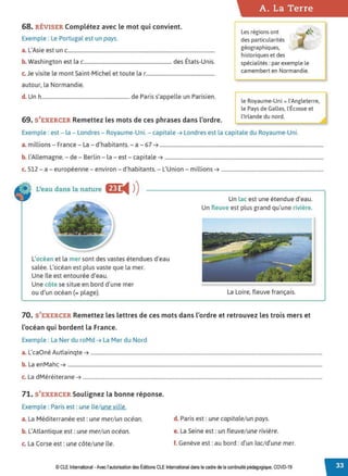 68. RÉVISER Complétez avec le mot qui convient.
Exemple : Le Portugal est un pays.
a. L'Asie est un c...................................................................................................................
b. Washington est la c..................................................................... des États-Unis.
c. Je visite le mont Saint-Michel et toute la r......................................................
autour, la Normandie.
d. Un h..................................................................... de Paris s'appelle un Parisien.
69. S'EXERCER Remettez les mots de ces phrases dans l'ordre.
A. La Terre
rLes régions ont
des particularités
géographiques,
historiques et des
spécialités : par exemple le
camembert en Normandie.
le Royaume-Uni = l'Angleterre,
le Pays de Galles, l'Écosse et
l'Irlande du nord.
Exemple : est- la - Londres- Royaume-Uni. - capitale ➔ Londres est la capitale du Royaume-Uni.
a. millions - France - La - d'habitants. - a - 67 ➔ ................................................................................................................................
b. l'Allemagne. - de - Berlin - la - est - capitale➔ ............................................................................................................................
c. 512 - a - européenne - environ - d'habitants. - L'Union - millions➔ ................................................................................
L'eau dans la nature f!r
◄ )
)
L'océan et la mer sont des vastes étendues d'eau
salée. L'océan est plus vaste que la mer.
Une île est entourée d'eau.
Une côte se situe en bord d'une mer
ou d'un océan (= plage).
Un lac est une étendue d'eau.
Un fleuve est plus grand qu'une rivière.
La Loire, fleuve français.
70. S'EXERCER Remettez les lettres de ces mots dans l'ordre et retrouvez les trois mers et
l'océan qui bordent la France.
Exemple : La Ner du roMd ➔ La Mer du Nord
a. L'caOné Autlainqte ➔ .....................................................................................................................................................................................
b. La enMahc ➔ .......................................................................................................................................................................................................
c. La dMéréiterane ➔ ...........................................................................................................................................................................................
71. S'EXERCER Soulignez la bonne réponse.
Exemple : Paris est: une île/ une ville.
a. La Méditerranée est : une mer/ un océan.
b. L'Atlantique est: une mer/ un océan.
c. La Corse est :une côte/ une île.
d. Paris est : une capitale/ un pays.
e. La Seine est: un fleuve/ une rivière.
f. Genève est: au bord : d'un lac/ d'une mer.
© CLE International -Avec l'autorisationdes Éditions CLEInternational dans le cadre dela continuité pédagogique, COVD-19
 