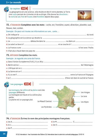 3 • Le monde
Se repérer Br
◄ )
)
La géographie est une science ; elle étudie et décrit notre planète, la Terre.
Une carte permet de s'orienter et de se diriger. Elle donne les directions :
le nord, le sud, l'est et l'ouest. Une frontière sépare deux pays.
72. S'EXERCER Complétez avec les mots: carte, est, frontière, ouest, direction, planète, sud,
fleuve, mer, océan.
Exemple : On peut voir toutes ces informations sur une ... carte... .
a. On indique la ..................................................................................................................................................................................... du nord.
b. La géographie est la science qui étudie la ..........................................................................................................................................
c. Le ...................................................... débouche dans la ....................................................... ou dans un .................................................
d. Le soleil se lève à l'............................................................................................ et se couche à l'...........................................................
e. La France a une ......................................................................................................................................................... à l'est avec l'Italie.
f. Il fait plus chaud dans les pays du .............................................................................................................................................................
73. RÉVISER Complétez les mots.
Exemple : Je regarde une carte de France.
a. Dans l'Union Européenne (l'U.E.), il y a 28 p ........................................................................................................................................
b. Berlin est lac ..................................................................................................................................................................... de l'Allemagne.
c. L'Afrique est un c..................................................................................................................................................................................................
d. La Seine est un f....................................................................................................................................................................................................
e. Il y a une f................................................................................................................................................. entre la France et l'Espagne.
f. la C................................................................................................................................................. d'Azur est dans le sud de la France.
Les paysages E
◄ )
)
La montagne, la colline et la plaine sont des
paysages différents.
La montagne est haute et la colline plus
petite.
La plaine est un paysage plat.
Le Massif Central
Les Pyrénées
74. S'EXERCER Écrivez le nom des principales montagnes françaises.
Les Vosges
Le Jura
Les Alpes
a. les A................................................................................................ d. le M.......................................... C.................................................
b. le J................................................................................................... e. les V...............................................................................................
c. les P................................................................................................
© CLE International -Avec l'autorisationdes Éditions CLEInternational dans le cadre dela continuité pédagogique, COVD-19
 