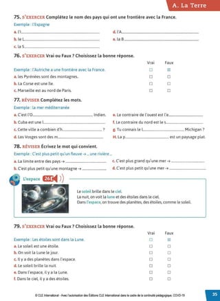 A. La Terre
75. S'EXERCER Complétez le nom des pays qui ont une frontière avec la France.
Exemple : l'Espagne
a. l'i................................................................................................. d. l'A...............................................................................................
b. le L............................................................................................. e. la 8 ............................................................................................
c. la S.............................................................................................
76. S'EXERCER Vrai ou Faux ? Choisissez la bonne réponse.
Exemple : l'Autriche a une frontière avec la France.
a. les Pyrénées sont des montagnes..
b. La Corse est une île.
c. Marseille est au nord de Paris.
77. RÉVISER Complétez les mots.
Exemple : la mer méditerranée
Vrai Faux
D IZl
D D
D D
D D
a. C'est L'O......................................................................... Indien. e. Le contraire de l'ouest est l'e..........................................
b. Cuba est une î........................................................................... f. Le contraire du nord est les.............................................
c. Cette ville a combien d'h................................................ ? g. Tu connais le l.................................................. Michigan?
d. Les Vosges sont des m....................................................... H. La p..................................................... est un paysage plat.
78. RÉVISER Écrivez le mot qui convient.
Exemple : C'est plus petit qu'un fleuve ➔ ... une rivière ...
a. La l imite entre des pays ➔................................................. c. C'est plus grand qu'une mer ➔ ........................................
b. C'est plus petit qu'une montagne ➔............................. d. C'est plus petit qu'une mer ➔ ............................................
L'espace fl'L
◄ )
)
Le soleil brille dans le ciel
La nuit, on voit la lune et des étoiles dans le ciel.
Dans l'espace,on trouve des planètes, des étoiles, comme le soleil.
79. S'EXERCER Vrai ou Faux ? Choisissez la bonne réponse.
Vrai Faux
Exemple : Les étoiles sont dans la Lune. D IZl
a. Le soleil est une étoile. D D
b. On voit la Lune le jour. D D
c. Il y a des planètes dans l'espace. D D
d. Le soleil brille la nuit. D D
e. Dans l'espace, il y a la Lune. D D
f. Dans le ciel, il y a des étoiles. D D
© CLE International -Avec l'autorisationdes Éditions CLEInternational dans lecadre dela continuitépédagogique, COVD-19
 