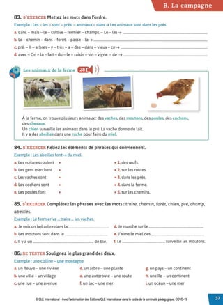 B. La campagne
83. S'EXERCER Mettez les mots dans l'ordre.
Exemple : Les - les - sont- prés. - animaux- dans ➔ Les animaux sont dans les prés.
a. dans - maïs - le - cultive - fermier - champs. - Le- les ➔ .......................................................................................................
b. Le - chemin - dans - forêt. - passe - la ➔ ...........................................................................................................................................
c. pré. - Il - arbres - y- très - a - des - dans - vieux - ce ➔ ..........................................................................................................
d. avec - On - la- fait- du - le - raisin - vin -vigne. - de ➔ .......................................................................................................
Les animaux de la ferme 6J:
◄ )
)
À la ferme, on trouve plusieurs animaux: des vaches, des moutons, des poules, des cochons,
des chevaux.
Un chien surveille les animaux dans le pré. La vache donne du lait.
Il y a des abeilles dans une ruche pour faire du miel
84. S'EXERCER Reliez les éléments de phrases qui conviennent.
Exemple : Les abeilles font ➔ du miel.
a. Les voitures roulent • • 1. des œufs.
b. Les gens marchent • • 2. sur les routes.
c. Les vaches sont • • 3. dans les prés.
d. Les cochons sont • • 4. dans la ferme.
e. Les poules font • • S. sur les chemins.
85. S'EXERCER Complétez les phrases avec les mots : traire, chemin, forêt, chien, pré, champ,
abeilles.
Exemple : Le fermier va ...traire ... les vaches.
a.Je vois un bel arbre dans la ................................................ d. Je marche sur le ................................................................
b. Les moutons sont dans le.................................................. e. J'aime le miel des ..............................................................
c. Il y a un ....................................................................... de blé. f. Le .................................................. surveille les moutons.
86. SE TESTER Soulignez le plus grand des deux.
Exemple : une colline - une montagne
a. un fleuve - une rivière d. un arbre - une plante
b. une ville - un village e. une autoroute - une route
c. une rue - une avenue f. un lac - une mer
g. un pays - un continent
h. une île - un continent
i. un océan - une mer
© CLE International -Avec l'autorisationdes Éditions CLEInternational dans le cadre dela continuitépédagogique, COVD-19
 