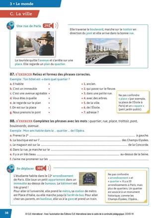 3 • Le monde
C. La ville
Une rue de Paris f.m:
◄ )
) Elle traverse le boulevard, marche sur le trottoir en
direction du pont et elle arrive dans la bonne rue.
La touriste quitte l'avenue et s'arrête sur une
place. Elle regarde un plan du quartier.
'
87. S'EXERCER Reliez et formez des phrases correctes.
Exemple : Ton hôtel est ➔ dans quel quartier?
a. Il habite • • 1. ancien.
'c
b. C'est un immeuble • • 2. qui passe sur le fleuve.
c. C'est une avenue agréable • • 3. dans une petite rue. -,- - - - - - - -...
[
Ne pas confondre
d.Vous êtes à quelle • • 4. avec des arbres. « place » (par exemple,
e. Je regarde sur le plan • • S. de la ville. la place de l'Étoile à
f. On est sur la place •
• Paris) et un « square »
• 6. de l'Etoile.
(petit jardin public).
g. Nous prenons le pont • • 7. adresse ?
88. S'EXERCER Complétez les phrases avec les mots : quartier, rue, place, trottoir, pont,
boulevards, avenue.
Exemple : Mon ami habite dans le ... quartier ... de l'Opéra.
a. Prenez la 2e ..................................................................................................................................................................................... à gauche.
b. La boutique est sur l'........................................................................................................................................... des Champs-Elysées.
c. Le magasin est sur la .................................................................................................................................................... de la Concorde.
d. Dans la rue, je marche sur le .......................................................................................................................................................................
e. Il y a un très beau ............................................................................................................................................. au-dessus de la Seine.
f.J'aime me promener sur les ..........................................................................................................................................................................
Se déplacer II!J:
◄ )
)
L'étudiante habite dans le 13e arrondissement
de Paris. Elle loue un petit appartement dans un
immeuble au-dessus de bureaux. Le bâtiment est
très grand!
13"ARR
l'LU.
0°1TLlf
. _ ,
Pour aller à l'université, elle prend le métro, sa station de métro
est Place d'Italie, ou elle marche jusqu'à l'arrêt de bus. Pour aller
chez ses parents, en banlieue, elle va à la gare et prend un train.
Ne pas confondre --i
« arrondissement » et 1
« quartier ». Il y a 20
arrondissements à Paris, mais
plus de quartiers. Un quartier
est associé à un monument
historique, comme les
Champs-Élysées, l'Opéra...
© CLE International -Avec l'autorisation des Éditions CLE International dans le cadre de la continuité pédagogique, COVD-19
 