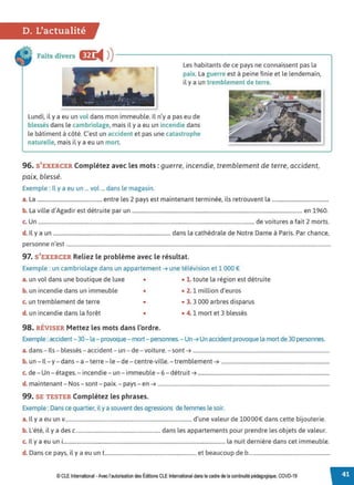 D. L'actualité
Faits divers lfr
◄ )
)------------------------.
Les habitants de ce pays ne connaissent pas la
paix. La guerre est à peine finie et le lendemain,
il y a un tremblement de terre.
Lundi, il y a eu un vol dans mon immeuble. Il n'y a pas eu de
blessés dans le cambriolage, mais il y a eu un incendie dans
le bâtiment à côté. C'est un accident et pas une catastrophe
naturelle, mais il y a eu un mort.
96. S'EXERCER Complétez avec les mots: guerre, incendie, tremblement de terre, accident,
paix, blessé.
Exemple : Il y a eu un ... vol ... dans le magasin.
a. La ................................................ entre les 2 pays est maintenant terminée, ils retrouvent la ..........................................
b. La ville d'Agadir est détruite par un .............................................................................................................................. en 1960.
c. Un ................................................................................................................................................................de voitures a fait 2 morts.
d. Il y a un ....................................................................................... dans la cathédrale de Notre Dame à Paris. Par chance,
personne n'est ....................................................................................................................................................................................................
97. S'EXERCER Reliez le problème avec le résultat.
Exemple : un cambriolage dans un appartement ➔ une télévision et 1 000 €
a. un vol dans une boutique de luxe • • 1. toute la région est détruite
b. un incendie dans un immeuble • • 2. 1 million d'euros
c. un tremblement de terre • • 3. 3 000 arbres disparus
d. un incendie dans la forêt • • 4. 1 mort et 3 blessés
98. RÉVISER Mettez les mots dans l'ordre.
Exemple : accident- 30- la - provoque- mort- personnes. - Un ➔ Un accident provoque la mort de 30 personnes.
a. dans - Ils - blessés - accident - un - de - voiture. - sont ➔ .........................................................................................................
b. un - Il - y - dans - a -terre - le - de - centre-ville. - tremblement ➔ ...................................................................................
c. de - Un - étages. - incendie - un - immeuble -6 -détruit ➔ .....................................................................................................
d. maintenant - Nos - sont - paix. - pays - en ➔ ....................................................................................................................................
99. SE TESTER Complétez les phrases.
Exemple :Dans ce quartier, il y a souvent des agressions de femmes le soir.
a. Il y a eu un v.............................................................................................. d'une valeur de 10000€ dans cette bijouterie.
b. L'été, il y a des c............................................................... dans les appartements pour prendre les objets de valeur.
c. Il y a eu uni........................................................................................................................ la nuit dernière dans cet immeuble.
d. Dans ce pays, il y a eu un t.................................................................... et beaucoup de b.............................................................
© CLEInternational -Avec l'autorisationdes Éditions CLE International dans le cadre dela continuité pédagogique, COVD-19
 