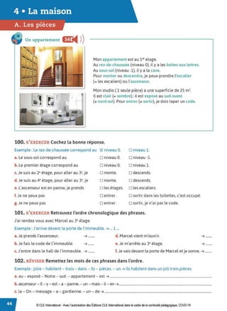 Un appartement E
◄ )
)
'' '
. ' '~
.....
• • 1
Mon appartement est au 1er étage.
Au rez-de-chaussée (niveau 0), il y a les boites aux lettres.
Au sous-sol (niveau -1), il y a la cave.
Pour monter ou descendre, je peux prendre l'escalier
(= les escaliers) ou l'ascenseur.
Mon studio ( 1 seule pièce) a une superficie de 25 m2•
Il est clair (;,, sombre); il est exposé au sud-ouest
(.. nord-est). Pour entrer (;,, sortir), je dois taper un code.
100. S'EXERCER Cochez la bonne réponse.
Exemple : Le rez-de-chaussée correspond au ~ niveau O. □ niveau 1.
a. Le sous-sol correspond au □ niveau O. □ niveau -1.
b. Le premier étage correspond au □ niveau O. □ niveau 1.
c. Je suis au 2• étage, pour aller au 3•, je □ monte. □ descends.
d.Je suis au 4• étage, pour aller au 3•, je □ monte. □ descends.
e. L'ascenseur est en panne, je prends □ les étages. □ les escaliers.
f. Je ne peux pas □ entrer. □ sortir dans les toilettes, c'est occupé.
g. Je ne peux pas □ entrer. □ sortir, je n'ai pas le code.
101. S'EXERCER Retrouvez l'ordre chronologique des phrases.
J'ai rendez-vous avec Marcel au 3• étage.
Exemple : J'arrive devant la porte de l'immeuble. ➔ ... 1 ...
a. Je prends l'ascenseur. ➔ ........ d. Marcel vient m'ouvrir.
b.Je fais le code de l'immeuble. ➔ ....... e. Je m'arrête au 3• étage.
➔ ........
➔ ........
c. J'entre dans le hall de l'immeuble. ➔ ........ f.Je vais devant la porte de Marcel et je sonne.➔ ........
102. RÉVISER Remettez les mots de ces phrases dans l'ordre.
Exemple : jolie - habitent - trois - dans - Ils - pièces. - un➔ Ils habitent dans un joli trois pièces.
a. au - exposé - Notre - sud. - appartement - est ➔ ..........................................................................................................................
b. ascenseur - Il - y - est - a - panne.- un - mais - il - en➔...............................................................................................................
c. la - On - message - a - gardienne. - un - de➔ ................................................................................................................................
© CLE International -Avec l'autorisationdes Éditions CLEInternational dans lecadre de la continuité pédagogique, COVD-19
 