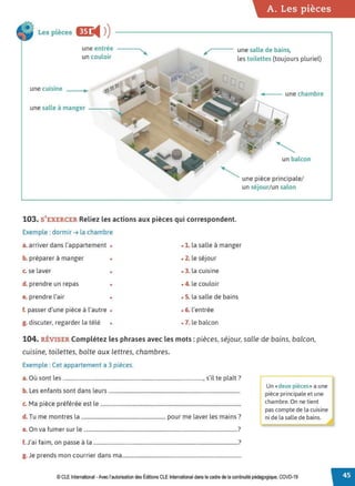A. Les pièces
Les pièces Œ
◄ )
)
une entrée
un couloir
/,---- une salle de bains,
les toilettes (toujours pluriel)
une cuisine
---- une chambre
une salle à manger - - - ' 
un balcon
" ' une pièce principale/
un séjour/un salon
103. S'EXERCER Reliez les actions aux pièces qui correspondent.
Exemple : dormir ➔ la chambre
a. arriver dans l'appartement • • 1. la salle à manger
b. préparer à manger • • 2. le séjour
c. se laver • • 3. la cuisine
d. prendre un repas • • 4. le couloir
e. prendre l'air • • S. la salle de bains
f. passer d'une pièce à l'autre • • 6. l'entrée
g. discuter, regarder la télé • • 7. le balcon
104. RÉVISER Complétez les phrases avec les mots : pièces, séjour, salle de bains, balcon,
cuisine, toilettes, boîte aux lettres, chambres.
Exemple : Cet appartement a 3 pièces.
a. Où sont les ..........................................................................................................., s'il te plaît?
b. Les enfants sont dans leurs ....................................................................................................
c. Ma pièce préférée est le ...........................................................................................................
d. Tu me montres la ................................................................ pour me laver les mains?
e. On va fumer sur le .....................................................................................................................?
f J, · f · · l 7
. a1 a1m, on passe a a ...............................................................................................................
g. Je prends mon courrier dans ma...........................................................................................
r-:«deux pièces» a une
pièce principale et une
chambre. On ne tient
pas compte de la cuisine
ni de la salle de bains.
© CLE International -Avec l'autorisationdes Éditions CLEInternational dans le cadre dela continuitépédagogique, COVD-19
 