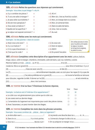 4 • La maison
105. RÉVISER Reliez les questions aux réponses qui conviennent.
Exemple : Vous êtes à quel étage? ➔ Au 4e.
a. Il y a combien de pièces? • • 1. 45 m2
•
b. Tu as une salle à manger? • • 2. Bien sûr, c'est au fond du couloir.
c. Je peux aller aux toilettes? • • 3. Non, on mange dans la cuisine.
d. Où est mon parapluie ? • • 4. Non, on aimerait bien.
e. Vous avez un balcon ? • • S. Dans la salle de bains.
f. Quelle est la superficie? • • 6. Une, c'est un studio.
g. Le séjour est exposé comment? • • 7. Au sud.
106. RÉVISER Reliez avec les mots qui conviennent.
Exemple : J'ai des plantes ➔ dans le couloir.
a.Avez-vous une cave ? • • 1. Au sous-sol.
b. Il y a un balcon? • • 2. Dans le séjour.
c. Il n'y a pas d'ascenseur. • • 3. 45B72
d. C'est quoi le code? • • 4. On prend l'escalier.
~utilise plusieurs mots
pour la pièce principale:
le séjour, le salon,
le living (mot anglais),
la pièce à vivre...
107. RÉVISER Complétez cette description d'un appartement avec les mots: pièces, balcon,
étage, séjour, salle à manger, chambres, immeuble, salle de bains, sud, rue, toilettes, cuisine.
Martine habite un trois ... pièces ... au 4" (1)............................................................. d'un (2).............................................................
moderne. Elle a un grand (3).......................................................................................................... pour être à l'extérieur. Il y a 2
(4)..............................................., chacune avec une (5)................................................ et des (6)...........................................................
La (7)......................................................................... est entièrement équipée, avec un coin pour les repas (il n'y a pas de
(8).............................................). Sa pièce préférée est un grand (9)...................................... où toute la famille se retrouve
pour discuter, regarder la télé. Il donne sur la (10)....................................................................................... et est orienté au
(11)..........................................................., donc très lumineux.
108. SE TESTER Vrai ou faux ? Choisissez la bonne réponse.
Exemple : Le balcon est à l'intérieur d'un appartement?
a. Le côté cour est généralement plus calme que le côté rue.
b. Les caves sont au dernier étage.
c. L'orientation du logement est importante pour avoir des pièces claires.
d. Avec l'ascenseur, on peut monter dans les étages.
109. SE TESTER Complétez les mots dans les phrases suivantes.
Exemple : Vous avez combien de ... pièces ... dans ce logement?
Vrai Faux
□
□
□
□
□
~
□
□
□
□
a.Je dois aller aux t.............................................................. ! d. Je prends une douche dans las............... d.... b..............
b. Dans le co......................................... il y a trois portes. e. J'aimerais changer la déco du sa......................................
V .. B . '
c. 01c1 ta c....................................................... onne nuit . f. On va préparer à manger à lac.........................................
© CLEInternational -Avec l'autorisation des Éditions CLE International dans le cadre de la continuité pédagogique, COVD-19
 