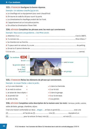 4 • La maison
113. S'EXERCER Soulignez la bonne réponse.
Exemple : Un radiateur chauffe l'air/ le toit.
a. Le chauffage est un équipement pour avoir chaud/froid.
b. On tourne le code/ la clé pour ouvrir la porte.
c. La climatisation/ le chauffage produit de l'air froid.
d. L'appartement est un trois pièces/ portes.
e. On utilise la climatisation l'hiver/ l'été.
114. RÉVISER Complétez les phrases avec les mots qui conviennent.
Exemple : Nous avons une gardienne... c'est Mme Lecoin.
a.Attention, il y a ........................................................................................................................................................., c'est le 18B75.
b. Tu connais ma ..........................................................................................................................................................., Mme Villers?
c. Sa chambre est au fond du ...............................................................................................................................................................
d. Tu peux venir en voiture, il y a une ..................................................................................................................... de parking.
e. On est la 2e porte à droite de ............................................................................................................................................................
f. Ici on a le ................................................................................................................................................................................. central.
La maison Œ
◄ )
)
le toit - -
le grenier est en --1===-
haut
(;,, en bas)
un jardin ----f,
115. S'EXERCER Reliez les éléments de phrase qui conviennent.
Exemple :Je coupe l'herbe ➔ dans le jardin.
une terrasse
un garage
a. Il y a une cheminée • • 1. dans la cheminée.
b. Je mets la voiture • • 2. sur le toit.
c. Je laisse de vieux objets • • 3. dans le garage.
d. Je prends l'air • • 4. sur la terrasse.
e. Je fais du feu • • S. au grenier.
116. RÉVISER Complétez cette description de la maison avec les mots : terrasse, jardin, cuisine,
salles de bains, garage, chambres, séjour.
C'est une maison confortable sur deux ... étages ... , en bas un grand (1).......................................avec une
(2)......................................... et l'accès au (3)...................................... Une (4)...................................... équipée et un
(5)........................................... pour la voiture. En haut, trois (6)......................................... et trois (7)........................................... .
© CLE International -Avec l'autorisationdes Éditions CLEInternational dans le cadre dela continuitépédagogique, COVD-19
 