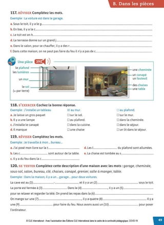 117. RÉVISER Complétez les mots.
Exemple : La voiture est dans le garage.
B. Dans les pièces
a. Sous le toit, il y a le 9.................................................................................................................................................................................
b. En bas, il y a la c...........................................................................................................................................................................................
c. Le toit est en h...............................................................................................................................................................................................
d. La terrasse donne sur un grand j.........................................................................................................................................................
e. Dans le salon, pour se chauffer, il y a des r....................................................................................................................................
f. Dans cette maison, on ne peut pas faire du feu il n'y a pas de c..........................................................................................
Une pièce
le plafond - --1~
les lumières -----s
118. S'EXERCER Cochez la bonne réponse.
Exemple : J'installe un tableau 0 au mur.
a. Je laisse un gros paquet D sur le sol.
b. Il y a une lampe Dau plafond.
c. J'installe le canapé D dans la cuisine.
d. ll manque Dune chaise
119. RÉVISER Complétez les mots.
Exemple : Je travaille à mon ... bureau ...
une cheminée
un canapé
un fauteuil
des chaises
une table
Dau plafond.
□ sur le mur.
o dans la cheminée.
D dans le séjour.
o un lit dans le séjour.
a.J'ai posé mon livre sur lat.................................................. d. Les 1...................................... du plafond sont allumées.
b. Les c............................................ sont autour de la table. e. La chaise est tombée au s....................................................
c. Il y a du feu dans lac.............................................................
120. SE TESTER Complétez cette description d'une maison avec les mots : garage, cheminée,
sous-sol, salon, bureau, clé, chaises, canapé, grenier, salle à manger, table.
Exemple: Dans la maison, il y a un ... garage ... pour deux voitures.
La cave est au (1)..................................-....................................... et il y a un (2)................................................................... sous le toit.
La porte est fermée à (3)........................................ Dans le (4)..........................................., il y a un (5).................................................
pour se relaxer et regarder la télé. On prend les repas dans la (6)...................................................................................................
On mange sur une (7)........................................................................, il y a quatre (8)........................................................................ Il y a
une (9)....................................................... pour faire du feu. Nous avons aussi un (10)................................................ pour poser
l'ordinateur.
© CLE International -Avec l'autorisationdes Éditions CLEInternational dans lecadre dela continuité pédagogique, COVD-19
 