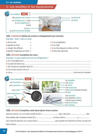 4 • La maison
C. Les meubles et les équipements
La cuisine Œ
◄ )
)
des plaques de cuisson ----t,,.
un réfrigérateur = frigo ----...
(.. un congélateur +
froid)
un four-----+--
(,. un four à micro-ondes)
•
un placard
un évier
121. S'EXERCER Reliez les actions à l'équipement qui convient.
Exemple : laver ➔ dans un évier
a. faire cuire • • 1. au congélateur
b. garder au frais • • 2. au frigo
c. ranger des affaires • • 3. sur des plaques ou dans un four
d. garder longtemps au froid • • 4. dans des placards
122. RÉVISER Complétez les mots.
Exemple : Tu peux mettre les fruits au réfrigérateur?
a. Il y a une glace au c..........................................................................................................................................................................................
b. Le pain est dans lep ........................................................................................................................................................................................
c. On va faire la vaisselle dans l'é .................................................................................................................................................................
d. J'ai un bon poulet rôti au f...........................................................................................................................................................................
e. Les p .........................................................................................................................................................................sont encore chaudes !
Les ustensiles C!C
◄ )
)
un couvercle ----~
une casserole -~=:;;~
une poêle
un tire-bouchon 
un plat _ 
La vaisselle
....= - une tasse,
•----- un verre,
une soucoupe
une assiette (plate/ creuse),
=------un bol,
Les couverts
~~~
•---=--une (petite) cuillère
(s'écrit aussi cuiller),
c:--~~ ,,------une fourchette,
.__....;;..._......,....__ç;;;;;;;;;;;;;;;;;;;:..._ un couteau,
123. RÉVISER Complétez cette description d'une cuisine.
Dans la cuisine, il y a un évier rempli de (1) v.............................................. sale: des (2) a............................................, des
fourchettes, des couteaux et des (3) c.............................................. Le four à (4) m.................................. 0 ..............................
est à côté du placard. Il y a aussi le (5) r................................................ pour garder les aliments au frais. Le pain est
dans le (6) p................................................................................................................................................................................................................
© CLE International -Avec l'autorisationdes Éditions CLEInternational dans le cadre dela continuitépédagogique, COVD-19
 