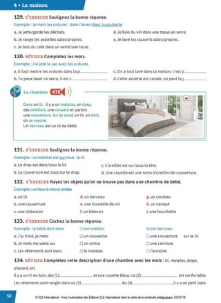 4 • La maison
129. S'EXERCER Soulignez la bonne réponse.
Exemple : Je mets les ordures : dans l'évier/ dans la poubelle
a. Je jette/garde les déchets.
b. Je range les assiettes sales/propres.
c. Je bois du café dans un verre/ une tasse.
130. RÉVISER Complétez les mots.
Exemple : J'ai jeté le sac avec les ordures.
a. Il faut mettre les ordures dans la p.................................
b. Tu peux laver ce verre, il est s...........................................
La chambre CD:
◄ )
)
Dans un lit , il y a un matelas, un drap,
des oreillers, une couette et parfois
une couverture.Sur (;,, sous) un lit, on dort,
on se repose.
Un berceau est un lit de bébé.
131. S'EXERCER Soulignez la bonne réponse.
Exemple : Le matelas est sur/sous le lit.
d. Je bois du vin dans une tasse/ un verre.
e. Je lave les couverts sales/ propres.
c. On a tout lavé dans la maison, c'est p...........................
d. Cette assiette est cassée, on peut la j ............................
a. Le drap est dans/sous le lit. c. L'oreiller est sur/sous la tête.
b. La couverture est sous/sur le drap. d. Une couette est une sorte d'oreiller/ de couverture.
132. S'EXERCER Rayez les objets qu'on ne trouve pas dans une chambre de bébé.
Exemple : tin fetir à micre endes
a. un lit d. un berceau
b. une couverture e. une bouteille de vin
c. une télévision f. un biberon
133. S'EXERCER Cochez la bonne réponse.
Exemple : le bébé dort dans
a. J'ai froid, je mets
b. Je mets ma veste sur
c. Les vêtements sont dans
D son oreiller.
Dun couvercle.
D un cintre.
D le matelas.
g. un couteau
h. un canapé
i. une fourchette
18lson berceau.
D une couverture sur le lit.
D une ceinture.
□ l'armoire.
134. RÉVISER Complétez cette description d'une chambre avec les mots: lit, matelas, draps,
placard, sol.
Il y a un lit en bois, des (1)........................................... et une couette bleus. Le (2)................................................ est confortable.
Les vêtements sont rangés dans un (3).................................................... Au (4)..................................................., il y a un petit tapis.
© CLEInternational -Avec l'autorisation des Éditions CLE International dans le cadre de la continuité pédagogique, COVD-19
 