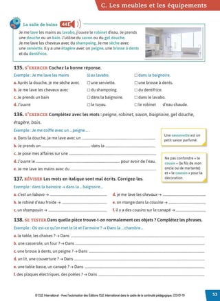 C. Les meubles et les équipements
La salle de bains E
◄ )
)
Je me lave les mains au lavabo, j'ouvre le robinet d'eau. Je prends
une douche ou un bain.J'utilise du savon ou du gel douche.
Je me lave les cheveux avec du shampoing.Je me sèche avec
une serviette. Il y a une étagère avec un peigne, une brosse à dents
et du dentifrice.
135. S'EXERCER Cochez la bonne réponse.
.l
r
Exemple : Je me lave les mains [g]au lavabo. □ dans la baignoire.
a.Après la douche, je me sèche avec □ une serviette. □ une brosse à dents.
b. Je me lave les cheveux avec □ du shampoing. □ du dentifrice.
c. Je prends un bain □ dans la baignoire. □ dans le lavabo.
d. J'ouvre □ le tuyau. □ le robinet d'eau chaude.
136. S'EXERCER Complétez avec les mots: peigne, robinet, savon, baignoire, gel douche,
étagère, bain.
Exemple : Je me coiffe avec un ... peigne ....
a. Dans la douche, je me lave avec un ........................................................................................
b. Je prends un ........................................................... dans la ............................................................
c. Je pose mes affaires sur une .........................................................................................................
d. J'ouvre le ..................................................................................................... pour avoir de l'eau.
e.Je me lave les mains avec du .......................................................................................................
137. RÉVISER Les mots en italique sont mal écrits. Corrigez-les.
Exemple : dans la bainoire ➔ dans la ... baignoire ...
Une savonnette est un
petit savon parfumé.
Ne pas confondre « le
cousin »(le fils de mon
oncle ou de ma tante)
et« le coussin » pour la
décoration.
a. c'est un labavo ➔ ...................................................................... d. je me lave les chevaux ➔ .....................................................
b. le robiné d'eau froide ➔ ....................................................... e. on mange dans la cousine ➔ ..............................................
c. un shampouin ➔ ........................................................................ f. il y a des cousins sur le canapé ➔ .....................................
138. SE TESTER Dans quelle pièce trouve-t-on normalement ces objets ? Complétez les phrases.
Exemple : Où est-ce qu'on met le lit et l'armoire ? ➔ Dans la ...chambre ...
a. la table, les chaises? ➔ Dans .....................................................................................................................................................................
b. une casserole, un four ?➔ Dans ................................................................................................................................................................
c. une brosse à dents, un peigne ? ➔ Dans ...............................................................................................................................................
d. un lit, une couverture ? ➔ Dans .................................................................................................................................................................
e. une table basse, un canapé? ➔ Dans ....................................................................................................................................................
f. des plaques électriques, des poêles? ➔ Dans ...................................................................................................................................
© CLE International -Avec l'autorisationdes Éditions CLEInternational dans le cadre dela continuité pédagogique, COVD-19
 
