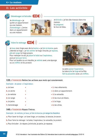 4 • La maison
D. Les activités
Déménager et bricoler
Je déménage = je
quitte un appartement
Je bricole = je fais des travaux dans ma
maison.
ou une maison.
J'emménage = j'entre
dans un appartement
ou une maison.
Ils peignent
le mur en bleu.
Faire le ménage Œ
◄ )
)
Je lave mon linge avec de la lessive = je fais la lessive, puis
j'étends le linge= je fais sécher le linge. Ensuite, je repasse,
plie et range le linge propre.
Pour nettoyer le sol. je passe le balai ou l'aspirateur,
puis je lave par terre.
Pour un lavabo ou un meuble, je nettoie avec une éponge
ou un chiffon et du produit.
Le père passe l'aspirateur,
la mère plie le linge et la fille
fait la poussière avec un chiffon.
139. S'EXERCER Reliez les actions aux mots qui conviennent.
Exemple : Je passe ➔ l'aspirateur.
a.Je lave • • 1. mes vêtements.
b. Je sèche • • 2. dans un appartement.
c. Je nettoie • • 3. la vaisselle.
d. Je range • • 4. les murs en blanc.
e. Je peins • • S. le linge.
f. J'emménage • • 6. les vitres.
140. S'EXERCER Rayez l'intrus.
Exemple : Je nettoie, je lave, je fais la lessive, je range la chan1bre.
a. Pour laver le linge: un lave-linge, un couteau, la lessive, le savon.
b. Pour faire le ménage: le balai, l'aspirateur, la vaisselle, le produit.
c. Pour bricoler: Je répare, je bricole, je peins, je repasse.
© CLEInternational -Avec l'autorisation des Éditions CLE International dans le cadre de la continuité pédagogique, COVD-19
 