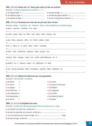 D. Les activités
141. RÉVISER Notez de 1 à 7 dans quel ordre on fait ces actions.
Exemple : Je mets le linge dans la machine. ➔ ...1 ...
a. Le linge se lave. ➔ .................................................................. d. Je plie le linge. ➔ ....................................................................
b. Je range le linge. ➔ ................................................................ e.Je mets le linge à sécher. ➔ ..............................................
c. Je repasse le linge. ➔ ............................................................ f. Je sors le linge de la machine. ➔ ....................................
142. RÉVISER Remettez les mots de ces phrases dans l'ordre.
Exemple : étage. - troisième - au - habitons - Nous ➔ Nous habitons au troisième étage.
a. deux - ouvertes. - fenêtres - Les - sont.
➔ .......................................................................................................................................................................................................................................
b. oncle - tasse - boit - la - Mon - une - dans- café - cuisine. - de
➔ .......................................................................................................................................................................................................................................
c. pas - Vous - pouvez - cette - ne - fumer - pièce. - dans
➔ ··························.............................................................................................................................................................................................................
d. le - y - deux - Il - a - gros - dans - salon. - canapés
➔ .......................................................................................................................................................................................................................................
e. leurs - trois - chambres. - garçons - dans - jouent - Les
➔ ··························.............................................................................................................................................................................................................
f. prend - Elle- manger. - dans - son - salle - petit-déjeuner - la - à
➔ .......................................................................................................................................................................................................................................
g. endort - la - s' - devant- salon. - le - télévision - Il - dans
➔ ··························.............................................................................................................................................................................................................
h. cet - rez-de-chaussée - Mes- immeuble. - parents- dans- habitent - au
➔ .......................................................................................................................................................................................................................................
143. RÉVISER Reliez les éléments qui correspondent.
Exemple : une serviette ➔ se sécher
a. du savon • • 1. se raser
b. un rasoir • • 2. se laver les cheveux
c. un peigne • • 3. s'habiller
d. du dentifrice • • 4. se regarder
e. des vêtements • • S. se coiffer
f. du shampoing • • 6. se laver les dents
g. un miroir • • 7. se laver
144. SE TESTER Complétez les mots.
Exemple : Je mets mes vêtements propres dans mon placard : je r...ange.
a. Je nettoie tout chez moi : je fais le m..........................................................................................
b. Je lave les assiettes, les couverts: je fais la v.........................................................................
c. J'ai une machine pour laver le linge : un 1...................................................................- linge
d.Je lave le linge: je fais la 1.................................................................................................................
© CLE International -Avec l'autorisationdes Éditions CLEInternational dans le cadre dela continuité pédagogique, COVD-19
 