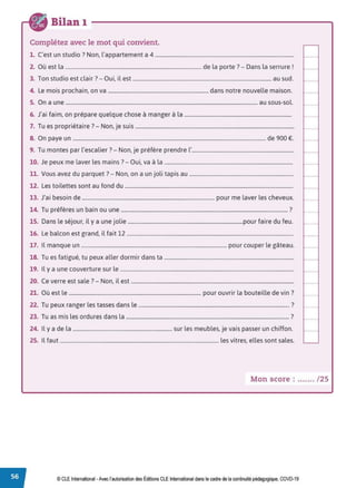 Bilan 1
Complétez avec le mot qui convient.
1. C'est un studio? Non, l'appartement a 4 .........................................................................................................
2. Où est la ....................................................................................................... de la porte ?- Dans la serrure !
3. Ton studio est clair? - Oui, il est ......................................................................................................... au sud. '"............
4. Le mois prochain, on va ............................................................................ dans notre nouvelle maison. ~
-···········
5. On a une ................................................................................................................................................. au sous-sol.
6. J'ai faim, on prépare quelque chose à manger à la .................................................................................
7 T
., . 7 N . .
. u es propnetaire . - on, Je suis ........................................................................................................................ '"" ' '" '" '''
8. On paye un .................................................................................................................................................. de 900 €. ~
-···········
9. Tu montes par l'escalier?- Non, je préfère prendre l'.............................................................................
10. Je peux me laver les mains ?- Oui, va à la .................................................................................................
11. Vous avez du parquet ?- Non, on a un joli tapis au ............................................................................... i,,,, , ... . . ....
12. Les toilettes sont au fond du ............................................................................................................................... 1-············
13. J'ai besoin de .................................................................................................... pour me laver les cheveux.
14. Tu préfères un bain ou une .............................................................................................................................. ?
15. Dans le séjour, il y a une jolie .......................................................................................pour faire du feu. '"" ''" '" ' ''
16. Le balcon est grand, il fait 12 .............................................................................................................................. ~
-···········
17. Il manque un .............................................................................................................. pour couper le gâteau.
18. Tu es fatigué, tu peux aller dormir dans ta ..................................................................................................
19. Il y a une couverture sur le ................................................................................................................................... '"" '"' '" "'
20. Ce verre est sale ?- Non, il est ........................................................................................................................... ~
-···········
21. Où est le .................................................................................................... pour ouvrir la bouteille de vin?
22. Tu peux ranger les tasses dans le .................................................................................................................. ?
23. Tu as mis les ordures dans la ........................................................................................................................... ? ,
..............
24. Il y a de la ........................................................................... sur les meubles, je vais passer un chiffon.
25. Il faut ........................................................................................................................ les vitres, elles sont sales.
Mon score : ....... /25
© CLE International -Avec l'autorisationdes Éditions CLEInternational dans le cadre dela continuité pédagogique, COVD-19
 