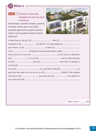 Bilan 2 - - - - - - - - - - - - - - - - - - - -
Cfr
◄ )
)Écoutez le texte puis
complétez-le avec les mots
ci-dessous.
Salles de bains, chambres, meubles, superficie,
immeuble, chaises, séjour, cave, jardin,
poubelles, appartement, parquet, ascenseur,
maison, cuisine, gardienne, balcon, escaliers,
étage, murs.
J'habite dans un très joli (1)....................................................... Mon (2).........................................................
est grand. Sa (3)........................................... est de 80 m2• Il a deux belles (4)................................................
pour dormir, un (5).......................................................... et deux (6).....................................................................
La (7).............................................est grande, on peut manger dedans. Les (8).................................................
sont en bois et il y a du (9).......................................................................... au sol. On est au deuxième
(10)............................................ Il y a un (11)............................................................. mais je préfère prendre
les (12)................................................. Une (13)..................................................... vient faire le ménage et
sort les (14).......................................................................................................................................................................
Sur le (15).............................................................., on a une table et des (16).............................................., on
peut faire des repas. On a la vue sur un (17)............................................ collectif. C'est presque
comme une (18)................................................ On a aussi une (19)..................................... pour garder du
vin ou des vieux {20)...........................................................................................................................................................
Mon score : ....... /20
© CLE International -Avec l'autorisationdes Éditions CLEInternational dans le cadre dela continuité pédagogique, COVD-19
 