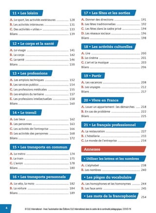 11 • Les loisirs 17 • Les fêtes et les sorties
A. Le sport, les activités extérieures ................. 128 A. Donner des directions .................................... 191
B. Les activités intérieures .................................. 131 B. Les fêtes traditionnelles ................................. 192
C. Des activités« utiles» .................................... 133 C. Les fêtes dans le cadre privé ......................... 194
Bilans ...................................................................... 139 D. Les réseaux sociaux ........................................ 196
Bilans ...................................................................... 198
12 • Le corps et la santé
18 • Les activités culturelles
A. Le visage .......................................................... 141
B. Le corps ............................................................ 142
A. Lire .................................................................... 200
C. La santé ............................................................ 146
B. Le cinéma ......................................................... 201
Bilans ...................................................................... 150
C. L'art et la musique .......................................... 203
Bilans ...................................................................... 206
13 • Les professions
19 • Partir
A. Les emplois techniques ................................. 152
B. Les services publics ......................................... 154
C. Les professions médicales ............................. 155
A. Les vacances .................................................... 208
B. Les voyages ...................................................... 212
Bilans ...................................................................... 217
D. Les emplois du tertiaire ................................. 157
E. Les professions intellectuelles ...................... 158
20 • Vivre en France
Bilans ...................................................................... 160
A. Louer un appartement: les démarches ...... 218
14 • Le travail B. En cas de problème ........................................ 222
Bilans ...................................................................... 225
A. Les lieux ........................................................... 162
B. Les personnes .................................................. 163 21 • Le français professionnel
C. Les activités de l'entreprise ........................... 166
D. Les activités des personnes ........................... 168
Bilans ...................................................................... 172
A. La restauration ................................................ 227
B. L'hôtellerie ....................................................... 233
C. Le monde de l'entreprise ............................... 234
15 • Les transports en commun
Annexes
A. Le métro ........................................................... 174
B. Le train .............................................................. 175 • Utiliser les lettres et les nombres
C. L'avion .............................................................. 178
Bilans ...................................................................... 180
A. L'alphabet ........................................................ 238
B. Les nombres ..................................................... 240
16 • Les transports personnels • Les pièges du vocabulaire
A. Le vélo, la moto .............................................. 182 A. Les homophones et les homonymes ........... 244
B. La voiture ......................................................... 184 B. Les faux amis ................................................... 245
Bilans ...................................................................... 189
• Les mots de la francophonie 254
© CLE International -Avec l'autorisationdes Éditions CLEInternational dans le cadre dela continuitépédagogique, COVD-19
 