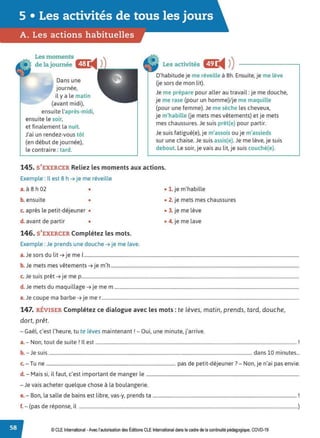 5 • Les activités de tous les jours
A. Les actions habituelles
Les moments
de la journée CIL
◄ )
Dans une
journée,
il y a le matin
(avant midi),
ensuite l'après-midi,
ensuite le soir,
et finalement la nuit.
J'ai un rendez-vous tôt
(en début de journée),
le contraire: tard.
Les activités Œ
◄ )
)
D'habitude je me réveille à 8h. Ensuite, je me lève
Ue sors de mon lit).
Je me prépare pour aller au travail: je me douche,
je me rase (pour un homme)/je me maquille
(pour une femme). Je me sèche les cheveux,
je m'habille Ue mets mes vêtements) et je mets
mes chaussures. Je suis prêt(e) pour partir.
Je suis fatigué(e), je m'assois ou je m'assieds
sur une chaise. Je suis assis(e).Je me lève, je suis
debout. Le soir, je vais au lit, je suis couché(e).
145. S'EXERCER Reliez les moments aux actions.
Exemple : Il est 8 h ➔ je me réveille
a.à 8 h 02 •
b. ensuite •
c. après le petit-déjeuner •
d. avant de partir •
146. S'EXERCER Complétez les mots.
Exemple : Je prends une douche ➔ je me lave.
• 1. je m'habille
• 2. je mets mes chaussures
• 3. je me lève
• 4. je me lave
a.Je sors du lit ➔ je me 1
.......................................................................................................................................................................................
b. Je mets mes vêtements ➔ je m'h ................................................................................................................................................................
c. Je suis prêt ➔ je me p.........................................................................................................................................................................................
d. Je mets du maquillage ➔ je me m .............................................................................................................................................................
e.Je coupe ma barbe ➔ je mer........................................................................................................................................................................
147. RÉVISER Complétez ce dialogue avec les mots : te lèves, matin, prends, tard, douche,
dort, prêt.
- Gaël, c'est l'heure, tu te lèves maintenant! - Oui, une minute, j'arrive.
a.- Non, tout de suite ! Il est ........................................................................................................................................................................... !
b. -Je suis ............................................................................................................................................................................ dans 10 minutes...
T d . d" 7 N · ' · ·
c. - u ne .............................................................................................................. pas e petit- eJeuner . - on, Je n a1 pas envie.
d. - Mais si, il faut, c'est important de manger le ..................................................................................................................................
- Je vais acheter quelque chose à la boulangerie.
e.- Bon, la salle de bains est libre, vas-y, prends ta .......................................................................................................................... !
f. - (pas de réponse, il ..........................................................................................................................................................................................)
© CLEInternational -Avec l'autorisationdes Éditions CLE International dans le cadre de la continuité pédagogique, COVD-19
 