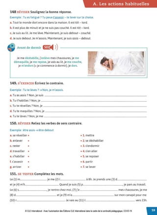 A. Les actions habituelles
148 RÉVISER Soulignez la bonne réponse.
Exemple : Tu es fatigué? Tu peux t'asseoir - te lever sur la chaise.
a. Tout le monde dort encore dans la maison. Il est tôt - tard.
b. Il est plus de minuit et je ne suis pas couché. Il est tôt - tard.
c. Je suis au lit. Je me lève. Maintenant, je suis debout - couché.
d. Je suis debout. Je m'assois. Maintenant, je suis assis - debout.
Avant de dormir C!J:
◄ )
)
Je me déshabille, j'enlève mes chaussures, je me
démaquille, je me repose, je vais au lit, je me couche,
je m'endors (= je commence à dormir), je dors.
149. S'EXERCER Écrivez le contraire.
Exemple : Tu te lèves? ➔ Non, je m'assois.
•
T . ? N . .
a. u es assis . on, Je suis .................................................................................................................................................................................
b. Tu t'habilles? Non, je .......................................................................................................................................................................................
c. Tu te réveilles? Non, je ...................................................................................................................................................................................
d. Tu te maquilles? Non, je ................................................................................................................................................................................
e.Tu te lèves? Non, je me ..................................................................................................................................................................................
150. RÉVISER Reliez les verbes de sens contraire.
Exemple : être assis ➔ être debout
a. se réveiller •
b. enlever •
c. rester •
d. travailler •
e. s'habiller •
f. s'asseoir •
g. arriver •
151. SE TESTER Complétez les mots.
• 1. mettre
• 2. se déshabiller
• 3. s'endormir
• 4. s'en aller
• 5. se reposer
• 6. partir
• 7. se lever
Le (1) m.............................................. je me (2) 1............................................ à 8h. Je prends une (3) d...................................................
et je (4) m'h.......................................................... Quand je suis (5) p...................................................................., je pars au travail.
Le (6) s................................................, je rentre chez moi, (7) j'e.................................................................. mes chaussures, je me
(8) d...................................................................... et je (9) m'a........................................................................ sur mon canapé pour me
(10) r.................................................................................... Je vais au (11) 1...................................................................................... vers 23h.
© CLE International -Avec l'autorisationdes Éditions CLEInternational dans lecadre dela continuitépédagogique, COVD-19
 