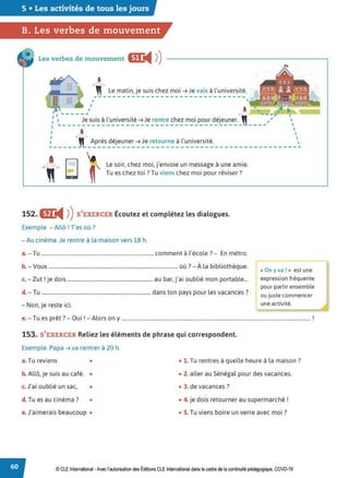 5 • Les activités de tous les jours
B. Les verbes de mouvement
Les verbes de mouvement m:
◄ )
)
a
~,,- Le matin, je suis chez moi ➔ Je vais à l'université.
r------------------------------~
152. eJ:
◄ )
)S'EXERCER Écoutez et complétez les dialogues.
Exemple - Allô ! Tes où?
-Au cinéma.Je rentre à la maison vers 18 h.
a.- Tu .................................................................................... comment à l'école? - En métro.
b. - Vous ................................................................................................. où ?- À la bibliothèque.
Z 1 • d · b ., . bl.. bl
c. - ut . Je 01s ................................................................ au ar, Ja, ou 1e mon porta e...
d. - Tu .................................................................................. dans ton pays pour les vacances?
- Non, je reste ici.
~ On yva! » est une
expression fréquente
pour partir ensemble
ou juste commencer
une activité.
e.- Tu es prêt? - Oui !- Alors on y .............................................................................................................................................. !
153. S'EXERCER Reliez les éléments de phrase qui correspondent.
Exemple. Papa ➔ va rentrer à 20 h.
a. Tu reviens • • 1. Tu rentres à quelle heure à la maison ?
b. Allô, je suis au café. • • 2. aller au Sénégal pour des vacances.
c. J'ai oublié un sac, • • 3. de vacances?
d. Tu es au cinéma? • • 4. je dois retourner au supermarché !
e.J'aimerais beaucoup • • 5. Tu viens boire un verre avec moi?
© CLE International -Avec l'autorisationdes Éditions CLEInternational dans le cadre dela continuité pédagogique, COVD-19
 