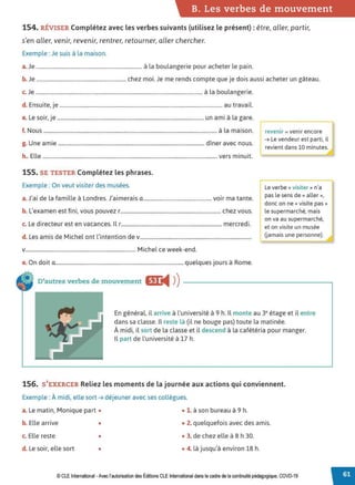 B. Les verbes de mouvement
154. RÉVISER Complétez avec les verbes suivants (utilisez le présent) : être, aller, partir,
s'en aller, venir, revenir, rentrer, retourner, aller chercher.
Exemple : Je suis à la maison.
a.Je .............................................................................. à la boulangerie pour acheter le pain.
b. Je .................................................................. chez moi. Je me rends compte que je dois aussi acheter un gâteau.
c. Je ........................................................................................................................... à la boulangerie.
d. Ensuite, je ........................................................................................................................ au travail.
e. Le soir, je ............................................................................................................ un ami à la gare.
•
f. Nous ................................................................................................................................ à la maison.
g. Une amie ............................................................................................................ dîner avec nous.
revenir = venir encore
➔ Le vendeur est parti, il
revient dans 10 minutes.
h.. Elle ................................................................................................................................. vers minuit. '
155. SE TESTER Complétez les phrases.
Exemple : On veut visiter des musées.
a.J'ai de la famille à Londres. J'aimerais a................................................... voir ma tante.
b. L'examen est fini, vous pouvez,........................................................................... chez vous.
c. Le directeur est en vacances. Il , ........................................................................... mercredi.
d. Les amis de Michel ont l'intention de v...................................................................................
v.................................................................................. Michel ce week-end.
e. On doit a............................................................................................... quelques jours à Rome.
D'autres verbes de mouvement &J:
◄ )
)
l Le verbe « visiter » n'a
pas le sens de« aller»,
donc on ne« visite pas »
le supermarché, mais
on va au supermarché,
et on visite un musée
Gamais une personne).
En général, il arrive à l'université à 9 h. Il monte au 3• étage et il entre
dans sa classe. Il reste là (il ne bouge pas) toute la matinée.
À midi, il sort de la classe et il descend à la cafétéria pour manger.
Il part de l'université à 17 h.
156. S'EXERCER Reliez les moments de la journée aux actions qui conviennent.
Exemple : À midi, elle sort ➔ déjeuner avec ses collègues.
a. Le matin, Monique part • • 1. à son bureau à 9 h.
b. Elle arrive • • 2. quelquefois avec des amis.
c. Elle reste • • 3. de chez elle à 8 h 30.
d. Le soir, elle sort • • 4. là jusqu'à environ 18 h.
© CLE International -Avec l'autorisationdes Éditions CLEInternational dans lecadre dela continuitépédagogique, COVD-19
 
