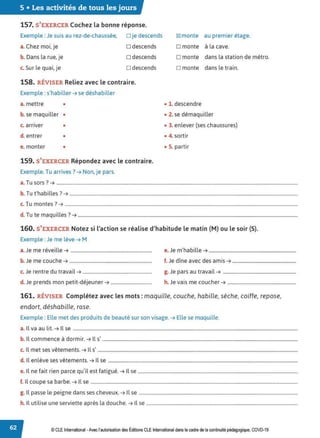 5 • Les activités de tous les jours
157. S'EXERCER Cochez la bonne réponse.
Exemple : Je suis au rez-de-chaussée, □ je descends
a. Chez moi, je □ descends
b. Dans la rue, je □ descends
c. Sur le quai, je □ descends
158. RÉVISER Reliez avec le contraire.
Exemple : s'habiller ➔ se déshabiller
a. mettre •
b. se maquiller •
c. arriver •
d. entrer •
e. monter •
159. S'EXERCER Répondez avec le contraire.
Exemple. Tu arrives? ➔ Non, je pars.
~ monte au premier étage.
□ monte à la cave.
D monte dans la station de métro.
D monte dans le train.
• 1. descendre
• 2. se démaquiller
• 3. enlever (ses chaussures)
• 4. sortir
• S. partir
a. Tu sors ? ➔ .............................................................................................................................................................................................................
b. Tu t'habilles ?➔ ..................................................................................................................................................................................................
c. Tu montes ?➔ ......................................................................................................................................................................................................
d. Tu te maquilles? ➔ ...........................................................................................................................................................................................
160. S'EXERCER Notez si l'action se réalise d'habitude le matin (M) ou le soir (S}.
Exemple : Je me lève ➔ M
a. Je me réveille ➔ ..................................................................... e.Je m'habille ➔ ..........................................................................
b. Je me couche ➔ ...................................................................... f. Je dîne avec des amis ➔ ......................................................
c. Je rentre du travail ➔ ........................................................... g. Je pars au travail ➔ ..............................................................
d. Je prends mon petit-déjeuner ➔ ................................... h. Je vais me coucher ➔ ..........................................................
161. RÉVISER Complétez avec les mots : maquille, couche, habille, sèche, coiffe, repose,
endort, déshabille, rase.
Exemple : Elle met des produits de beauté sur son visage. ➔ Elle se maquille.
a. Il va au lit. ➔ Il se ...............................................................................................................................................................................................
b. Il commence à dormir. ➔ Ils' ......................................................................................................................................................................
c. Il met ses vêtements. ➔ Ils' ..........................................................................................................................................................................
d. Il enlève ses vêtements. ➔ Il se .................................................................................................................................................................
e. Il ne fait rien parce qu'il est fatigué. ➔ Il se ........................................................................................................................................
f. Il coupe sa barbe. ➔ Il se ................................................................................................................................................................................
g. Il passe le peigne dans ses cheveux. ➔ Il se .......................................................................................................................................
h. Il utilise une serviette après la douche. ➔ Il se .................................................................................................................................
© CLE International -Avec l'autorisationdes Éditions CLEInternational dans le cadre dela continuité pédagogique, COVD-19
 