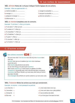 B. Les verbes de mouvement
162. RÉVISER Notez de 1 à 8 pour indiquer l'ordre logique de ces actions.
Exemple : Aller au supermarché➔ 1
a. mettre la table➔ ...........................
b. manger➔ ...........................................
c. préparer à manger➔ ...................
d. débarrasser➔ ..................................
163. SE TESTER Complétez avec le contraire.
Exemple : Tu te lèves?➔ Non, je m'assois.
e. ranger la vaisselle➔.....................
f. essuyer la vaisselle➔ ...................
g. faire la vaisselle➔ ........................
T . ? N . .
a. u es assis . ➔ on, Je suis ............................................................................................................................................................................
b T .. ? N .
. u restes 1c1 . ➔ on, Je ...................................................................................................................................................................................
c. Tu travailles?➔ Non, je ..................................................................................................................................................................................
d. Tu t'habilles?➔ Non, je ..................................................................................................................................................................................
e.Tu pars?➔ Non, j' ..............................................................................................................................................................................................
f. Tu montes? ➔ Non, je .......................................................................................................................................................................................
g. Tu t'endors?➔ Non, je ....................................................................................................................................................................................
C. D'autres actions
Des actions courantes eJ:
◄ )
)
Où sont mes clés? Je cherche mes clés et je les trouve dans
mon sac.
Je pose mon sac sur la table et je mets mon manteau
avant de sortir.
Elle montre des photos à son amie.
Ce sac fait 50 kg, je ne peux pas le porter !
Mon voisin apporte (= il vient avec) un gâteau à la fête.
J'emporte (= je prends avec moi) une pomme pour ma pause.
J'emmène ma fille à l'école(= je vais avec elle mais je n'entre
pas dans l'école).
J'accompagne les enfants en sortie scolaire(= je vais avec eux).
164. S'EXERCER Reliez les actions aux mots qui conviennent.
Exemple : Je montre ➔ mon passeport au policier.
a. Je cherche • • 1. mon stylo dans mon sac.
b. J'emmène • • 2. mon ami dans mon café préféré.
c. J'emporte • • 3. ses lunettes de soleil.
d. Elle met • • 4. un livre pour lire dans le train.
© CLEInternational -Avec l'autorisation des Éditions CLE International dans le cadre de la continuité pédagogique, COVD-19
 