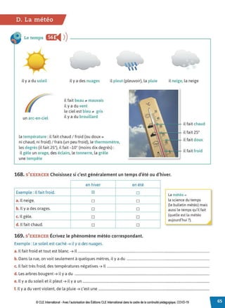 D. La météo
Le temps CC
◄ )
)
il y a du soleil
un arc-en-ciel
il y a des nuages
il fait beau .. mauvais
il y a du vent
le ciel est bleu .. gris
il y a du brouillard
la température :il fait chaud / froid (ou doux=
il pleut (pleuvoir), la pluie
ni chaud, ni froid) / frais (un peu froid), le thermomètre,
les degrés (il fait 25°), il fait -10° (moins dix degrés) :
il gèle un orage, des éclairs, le tonnerre, la grêle
une tempête
il neige, la neige
il fait chaud
il fait 25°
il fait doux
il fait froid
168. S'EXERCER Choisissez si c'est généralement un temps d'été ou d'hiver.
en hiver en été
Exemple : Il fait froid. IZI □
a. Il neige. □ □
b. Il y a des orages. □ □
c. Il gèle. □ □
d. Il fait chaud. □ □
169. S'EXERCER Écrivez le phénomène météo correspondant.
Exemple : Le soleil est caché ➔ il y a des nuages.
La météo =
la science du temps
(le bulletin météo) mais
aussi le temps qu'il fait
(quelle est la météo
aujourd'hui ?).
a. Il fait froid et tout est blanc. ➔ Il ...............................................................................................................................................................
b. Dans la rue, on voit seulement à quelques mètres, il y a du ....................................................................................................
c. Il fait très froid, des températures négatives ➔ Il ............................................................................................................................
d. Les arbres bougent ➔ il y a du ...................................................................................................................................................................
e. Il y a du soleil et il pleut ➔ il y a un .........................................................................................................................................................
f. Il y a du vent violent, de la pluie ➔ c'est une ......................................................................................................................................
© CLEInternational -Avec l'autorisationdes Éditions CLE International dansle cadre dela continuité pédagogique, COVD-19
 
