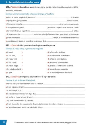 5 • Les activités de tous les jours
170. S'EXERCER Complétez avec: temps, carte météo, neige, froid, beau, pluie, météo,
mauvais, prévisions.
Exemple : J'aime bien connaître à l'avance le temps qu'il va faire.
a.Alors, le matin, en général, j'écoute la ....................................................................................................... à la radio.
b. Quelquefois, je regarde la .................................................................................................................... dans le journal.
c. Si on annonce de la ............................................................................................................, je prends mon parapluie.
d. Si on prévoit du grand .................................................................., je mets un chapeau et un manteau chaud.
e. Le vendredi soir, je regarde les ........................................................................................................................ à la télé.
f. Si on annonce du ....................................... temps, du soleil, je fais des projets pour aller à la campagne.
g. Si on annonce du ............................................................................................... temps, je décide de rester en ville.
h. Avant de partir au ski, je regarde si on annonce de la .............................................................................................
171. RÉVISER Reliez pour terminer logiquement la phrase.
Exemple : Il y a du soleil. ➔ je mets une casquette.
a. Il pleut, • • 1. je ferme les fenêtres.
b. 1
l fait froid, • • 2. on ne voit rien à l'extérieur.
c. Il y a du vent, • • 3. je fais du patin à glace.
d. Il fait chaud, • • 4. je mets un gros manteau.
e. Il y a un orage, • • S. je reste à l'ombre sous un arbre.
f. Il y a du brouillard, • • 6. je prends mon parapluie.
g. Il gèle, • • 7. je ne reste pas sous les arbres.
172. SE TESTER Complétez pour indiquer le type de temps.
Exemple : Il fait 30 degrés: il fait chaud.
a. Le ciel n'est pas complètement bleu: il y a des n............................................................................................................................
b. Il fait S degrés: il fait f.....................................................................................................................................................................................
c. Il fait Odegré: il g...............................................................................................................................................................................................
d. Il y a des mouvements d'air: il y a du v..................................................................................................................................................
e. Il ne fait ni chaud ni froid: il fait d............................................................................................................................................................
f. Il y a des vents violents: il y a une t..........................................................................................................................................................
g. Il fait chaud, il y des nuages noirs, du vent, du tonnerre, des éclairs: il y a un o ...........................................................
h. C'est l'hiver mais il ne fait pas très froid: il fait d ............................................................................................................................
© CLE International -Avec l'autorisationdes Éditions CLE International dans le cadre dela continuité pédagogique, COVD-19
 