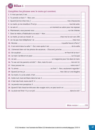 Bilan 1
Complétez les phrases avec le mots qui convient.
1. Il n'est pas tard, il est ..................................................................................................................................................
2. Tu prends un bain?- Non, une .............................................................................................................................
3. Quand j'arrive chez moi, j' ................................................................................................... mes chaussures.
4. Le matin, je me réveille à 7h et je ......................................................................................... tout de suite.
5. Je vais m'........................................................................................ un moment au salon pour me reposer.
6. Maintenant, vous pouvez vous ............................................................................................. sur les chaises.
7. Dans le métro, d'habitude tu es assis? - Non, ............................................................................................. !
8. Le matin, je vais au travail. Je ......................................................................... chez moi le soir vers 20h.
9. Je n'ai pas mon téléphone ! Je .......................................................................................................... chez moi.
10. Nicolas ........................................................................................................................... à quelle heure à Paris?
11. Il est entré dans la salle ?- Oui, mais après il est ............................................................. de la salle.
12. J'aimerais bien voir tes photos de vacances. - D'accord, je te les ...................................................
13. On voudrait .......................................................................................................................... en haut de la tour!
14. Le train s'arrête et on peut ............................................................................................................ sur le quai.
15. Je vais ................................................................................................. un magazine pour lire dans le train.
16 T
. , , ? N . .l . . .
. u vas voir tes parents cet ete . - on, mais I s vont .................................................... me voir 1c1.
17. Vous pouvez me ................................................................................................................................ votre nom ?
18. Tu aimes ........................................................................................ au foot? - Non, seulement regarder !
19. Quand j'arrive, je ................................................................................................. mes clés sur une étagère.
20. Ce matin, il y a du soleil, il fait .............................................................................................................................
21. Cette nuit, tout est blanc dans la rue, il .........................................................................................................
22. Il fait très froid, moins de 0 °, il .............................................................................................................................
23. Je prends mon parapluie, il ....................................................................................................................................
24. Quand il fait chaud en été avec des nuages noirs, on peut avoir un .............................................
25. La pluie est finie! Il y a un joli ................................................................................................. dans le ciel!
Mon score : ....... / 25
© CLE International -Avec l'autorisationdes Éditions CLEInternational dans le cadre dela continuité pédagogique, COVD-19
 