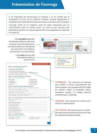 Présentation de l'ouvrage
Il est impossible de communiquer en français si on ne connaît pas le
vocabulaire. Ce livre, de la collection Pratique, propose d'apprendre le
vocabulaire du niveau Al/A2 en autonomie avec un parcours clair et complet.
L'ouvrage, divisé en 21 chapitres, traite de sujets nécessaires pour la
communication dans le monde actuel. Les mots les plus courants sont
présentés en premier, et chaque chapitre offre une progression du niveau Al
au niveau A2.
• Des encadrés largement
illustrés pour découvrir des mots
nouveaux, avec des explications.
• Des objets usuels Œ:
◄ )
)
Tous les encadrés sont enregistrés
pour permettre une meilleure
mémorisation et prononciation.
• Des notes donnent des
informations utiles sur
certains mots.
..
B. Indiquer la position
188. s'.ca:RCI.RSoulignez la bonne réponse.
Exemple: Le tunnel passe sur/Sous la Seine.
à. l'avion passe sur/au-des.sus de Paris.
b. la voiture passewr/au-dessusde la route.
c. Mme l ebois n'habite pas au 3" êtage.elle es1 au 2•.c'est èlli'tleol!~
d. Le cinéma est entrdsous une banque et uncafê.
189. RfvtSER ReUez les éléments qui correspondent
Exemple : Le chat dort➔devant la cheminée._
à. Ily a un jardin
b. On se promèœ
c. La boulangerie est •
d. La photo est
• 1. autourdu village.
• 2. au milieu de la page..
• 1.derrière la mais.on.
• li. à gauche de l'êgtî.se.
190. Rfvtsn Remettez les mots de ces phrases dans l'ordre.
Exemple :sur - table. - es1 - téléphone - Mon - la➔ Mon téléphone estsor la table.
a. mon -sac- est -dans- l'agenda - â - main. ➔ _ _ _ _ _ _ _ _ _ _ _ __
b. en - plastique. -dans- une - l'eau - est - bouteîUe ➔-----------
c. bas - écrit - de - la - Cest - en- page.. ➔ _ _ _ _ _ _ _ _ _ _ _ _ __
d. Cette - habite - de - appanement - famile - mon - au-dessus ➔ _ _ __ _ _ _ __
e. Il - deux- bouteilles.- y- un- verre - a - entre - les ➔ _ _ _ _ _ _ _ _ _ __
191. 1lfv1sr.:1. Les lettres des molsen italique sont mêlangêes. Êcrivez les mots correctement.
Exempte:Lesac estwso le Lit.➔ sous
~ AUezâ tedoit. ➔-------------------­
b. llya un arbrevodent la maison. ➔----------------
c.Cest la pr
emière acaghue. ➔ _ _ _ _ _ _ _ _ _ _ _ _ _ _ _ __
d. Sa c.-hambreest suasudes•.➔-----------------
e. Lechienest r
ederêritoi. ➔ _ _ _ _ _ _ _ _ _ _ _ _ _ _ _ _ __
f. Êcriveze:nlh.uade lafeuiUe. ➔-----------------
g. llya ooe enveloppeetem 2livres. ➔ _ _ _ _ _ _ _ _ _ _ _ _ _ __
h. Regardezaufeimàl de tapage. ➔ _ _ _ _ _ _ _ _ _ _ _ _ _ _ __
192. SE TESTER Êcrivez le contraire.
Exempte :C'est en haut? ➔ Non.éest_en bas _
~ Cest agauche? ➔ NOi. c'est _ _ __ c. C'est au-denus? ➔ Non. c'est _ _ __
b. C'est delëln l? ➔ Nor,éest _ _ _ __ d, C'est en bas? ➔ Non.c·est _ _ _ __
J'écrissurune feuille depapîer. Jenoteun rendez.vous
dans monagenda. J'ai un cahittr de français.récris avec
un stylo ou un crayon.la tasse est
cassêe (en morceaux par accident). •• o
je metsde ta colle Ge colle) pour la
réparer. J'efface avecune gomme.
Jecoupe avec lesci.seaux. Jemets
tous cesobjetsdans une trousse.
ravoir besoin ~un objet
est nécessaire :
j'ai besoin d'un stylo
pour écrire.
• S'EXERCER : Des exercices de réemploi
pour vérifier la bonne compréhension des
mots nouveaux. Les consignes sont formulées
de manière simple et accessible (reliez,
complétez, cochez...) et chaque exercice
commence par un exemple.
• RÉVISER : Des exercices de révision pour
faciliter la mémorisation.
• SE TESTER : Des exercices pour se tester :
des exercices de production écrite pour fixer
le vocabulaire de façon durable.
© CLE International -Avec l'autorisation des Éditions CLE International dans le cadre de la continuité pédagogique, COVD-19
 