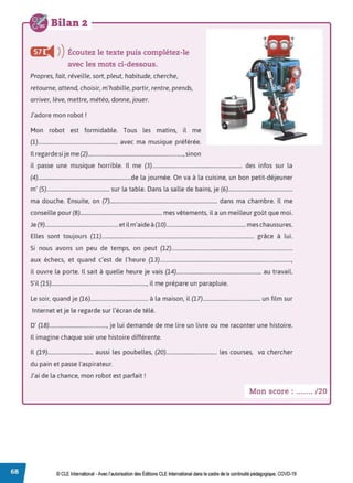 Bilan 2 - - - - - - - - - - - - - - - - - - -
Œ
◄ )
)Écoutez le texte puis complétez-le
avec les mots ci-dessous.
Propres, fait, réveille, sort, pleut, habitude, cherche,
retourne, attend, choisir, m'habille, partir, rentre, prends,
arriver, lève, mettre, météo, donne, jouer.
J'adore mon robot !
Mon robot est formidable. Tous les matins, il me
(1)............................................................ avec ma musique préférée.
Il regarde si je me (2)........................................................................,sinon
il passe une musique horrible. Il me (3).................................................................... des infos sur la
(4)......................................................................de la journée. On va à la cuisine, un bon petit-déjeuner
m' (5)............................................... sur la table. Dans la salle de bains, je (6)................................................
ma douche. Ensuite, on (7)................................................................................. dans ma chambre. Il me
conseille pour (8).............................................................. mes vêtements, il a un meilleur goût que moi.
Je (9)....................................................... et il m'aideà(10)............................................................ meschaussures.
Elles sont toujours (11).................................................................................................................... grâce à lui.
Si nous avons un peu de temps, on peut (12)............................................................................................
aux échecs, et quand c'est de l'heure (13)....................................................................................................,
il ouvre la porte. Il sait à quelle heure je vais (14)................................................................ au travail.
S'il (15)........................................................................, il me prépare un parapluie.
Le soir, quand je (16)........................................... à la maison, il (17)........................................... un film sur
Internet et je le regarde sur l'écran de télé.
D' (18)..........................................., je lui demande de me lire un livre ou me raconter une histoire.
Il imagine chaque soir une histoire différente.
Il (19).................................. aussi les poubelles, (20)...................................... les courses, va chercher
du pain et passe l'aspirateur.
J'ai de la chance, mon robot est parfait !
Mon score : ....... /20
© CLE International •Avec l'autorisationdes Éditions CLEInternational dans le cadre dela continuité pédagogique, COVD-19
 