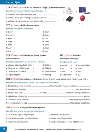 6 • Les objets
176. S'EXERCER Associez les photos aux objets qui correspondent.
Exemple: un ballon, c'est rond, léger et rouge : ... 4 ...
a. un carnet, c'est petit, plat, léger, noir: ..................................................
b. un sac à main, c'est rectangulaire, fragile, en cuir: ......................
c. un flacon de parfum en verre, c'est joli, ovale : ................................
177. S'EXERCER Reliez les contraires.
Exemple : la longueur ➔ la largeur
a. grand •
b. mince •
c. léger •
d. large •
e. épais •
f. haut •
g. long •
• 1. court
• 2. épais
• 3. plat
• 4. lourd
• S. petit
• 6. étroit
• 7. bas
178. S'EXERCER Reliez les parties de phrase
qui conviennent.
Exemple : la Tour Eiffel fait 305 mètres ➔ de haut
3.
2.
4.
179. RÉVISER Reliez les
expressions contraires.
Exemple : plein ➔ vide
'
/
a. L'Océan Atlantique fait 8 500m • • 1. de large a. remplir
b. dur
• • 1. en mauvais état
b. Cette rue fait 1 900 mètres • • 2. 30 kilos • • 2. vider
c. Cette rue fait 70 mètres • • 3. de profondeur c. neuf • • 3. mou
d. Le paquet pèse • • 4. de long d. en bon état • • 4. usé
180. RÉVISER Complétez avec les mots :basse, étroite, large, petite, gros, haute, long, épais.
Exemple : La valise est trop ... lourde ..., on va payer un supplément!
a. Dans le séjour, on a une table ................................................, et dans la salle à manger, une table ..................................
b. J'emporte un livre bien ......................................................................................................................................... pour les vacances.
c. Il habite dans une ................................................ rue très .................................................... du centre historique de la ville.
d. La boutique est dans une ............................................................................................................................................................. avenue.
e. Le fauteuil est un peu trop ............................................................................................................., il ne passe pas par la porte.
f. Ton texte est un peu trop ....................................................................................................................., il faut couper une phrase.
181. RÉVISER Soulignez la bonne réponse.
Exemple: Une tour de bureaux, c'est haut/grand.
a.Un avion de ligne, c'est petit/gros.
b. Une feuille de papier, c'est lourd/léger.
c. Une pierre, c'est dur/mou.
d. Le coton, c'est dur/mou.
e. L'acier, c'est fragile/solide.
f. Une piscine avec de l'eau, c'est plein/vide.
© CLEInternational -Avec l'autorisationdes Éditions CLE International dans le cadre dela continuité pédagogique, COVD-19
 