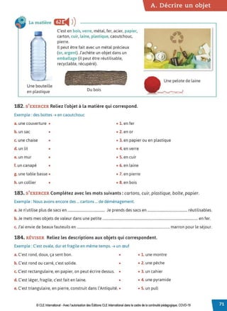 A. Décrire un objet
La matière ac
◄ )
)
Une bouteille
en plastique
C'est en bois,verre, métal, fer, acier, papier,
carton, cuir, laine, plastique, caoutchouc,
pierre.
Il peut être fait avec un métal précieux
(or, argent). J'achète un objet dans un
emballage (il peut être réutilisable,
recyclable, récupéré).
Du bois
182. S'EXERCER Reliez l'objet à la matière qui correspond.
Exemple : des bottes➔ en caoutchouc
a. une couverture • • 1. en fer
b. un sac • • 2. en or
Une pelote de laine
c. une chaise • • 3. en papier ou en plastique
d. un lit • • 4. en verre
e. un mur • • 5. en cuir
f. un canapé • • 6. en laine
g. une table basse • • 7. en pierre
h. un collier • • 8. en bois
183. S'EXERCER Complétez avec les mots suivants: cartons, cuir, plastique, boîte, papier.
Exemple : Nous avons encore des ... cartons ... de déménagement.
a.Je n'utilise plus de sacs en ........................................... Je prends des sacs en .............................................. réutilisables.
b. Je mets mes objets de valeur dans une petite .............................................................................................................. en fer.
c. J'ai envie de beaux fauteuils en ........................................................................................................... marron pour le séjour.
184. RÉVISER Reliez les descriptions aux objets qui correspondent.
Exemple : C'est ovale, dur et fragile en même temps. ➔ un œuf
a. C'est rond, doux, ça sent bon. • • 1. une montre
b. C'est rond ou carré, c'est solide. • • 2. une pêche
c. C'est rectangulaire, en papier, on peut écrire dessus. • • 3. un cahier
d. C'est léger, fragile, c'est fait en laine. • • 4. une pyramide
e. C'est triangulaire, en pierre, construit dans l'Antiquité. • • 5. un pull
© CLEInternational -Avec l'autorisationdes Éditions CLE International dans le cadre dela continuité pédagogique, COVD-19
 