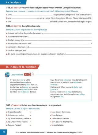 6 • Les objets
185. SE TESTER Vous vendez un objet d'occasion sur Internet. Complétez les mots.
Exemple : une ... montre ... : en acier et cuir, carrée, prix neuf : 180 euros, mon prix 60 euros.
a.un m...............................................................................................................:original en bois, étagères en bois, portes en verre.
b. une 1.................................................................... en verre: poids, 20kg, dimensions: 20 cm x 70 cm, idéal pour offrir.
c. un t.......................................................................................................... portable: jamais servi, dans son emballage d'origine.
186. SE TESTER Complétez les mots.
Exemple : J'ai une bague avec une pierre précieuse.
a. Le supermarché ne donne plus de sacs en p .......................................................................................................................................
b.J'utilise ma bouteille env...............................................................................................................................................................................
c. C'est un canapé en c ..........................................................................................................................................................................................
d.Vous voulez une montre en 0 .................................................................................................................................................................... ?
e. La maison a des murs en b .............................................................................................................................................................................
f. Elle a un beau pull en 1
......................................................................................................................................................................................
g. On a une poubelle pour les journaux, les magazines, tous les objets en p........................................................................
B. Indiquer la position
Les positions ac
◄ )
)
Il y a un livre sur la table.
Mettez la valise sous le lit.
Je prends mon stylo dans mon sac.
L'enfant est assis entre ses parents.
L'avion passe au-dessus de la ville.
Le métro est en dessous de nous.
Il y a des arbres autour de nous dans le jardin.
Dans le bus, tu préfères être devant ou
derrière ?
Maintenant, il faut tourner à droite ou à
gauche ?
Écrivez votre nom en haut de la feuille,
complétez avec les informations au milieu,
et signez en bas.
187. S'EXERCER Reliez avec les éléments qui correspondent.
Exemple : Je mets le stylo ➔ dans mon sac.
a. Je pose l'assiette • • 1. au-dessus du meuble.
b. Je laisse mes mains • • 2. sur la table.
c. Il y a une lampe accrochée • • 3. entre Patrick et moi.
d.J'ai une nouvelle voisine • • 4. en-dessous de chez moi.
e. Tu peux t'asseoir • • 5. sous la table.
© CLE International -Avec l'autorisationdes Éditions CLEInternational dans le cadre dela continuité pédagogique, COVD-19
 