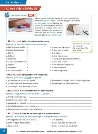 6 • Les objets
C. Des objets habituels
Des objets usuels œ:
◄ )
)
J'écris sur une feuille de papier. Je note un rendez-vous
dans mon agenda.J'ai un cahier de français. J'écris avec
un stylo ou un crayon. La tasse est
cassée (en morceaux par accident),
je mets de la colle Ue colle) pour la
réparer. J'efface avec une gomme.
Je coupe avec les ciseaux.Je mets
tous ces objets dans une trousse.
193. S'EXERCER Reliez les actions et les objets.
Exemple : Je mets mes affaires ➔ dans ma trousse.
a. J'écris sur une feuille • • 1. avec mon stylo bleu.
b. Je prends des notes • • 2. dans mon agenda.
c. J'écris • • 3. de papier.
d.J'efface • • 4. avec mes ciseaux.
avoir besoin =un objet
est nécessaire ➔
J'ai besoin d'un stylo
pour écrire.
e. Je dessine • • 5. d'un papier pour écrire mon texte.
f.Je note un rendez-vous •
g. Je colle •
h.J'ai besoin •
i.Je coupe le papier •
194. S'EXERCER Soulignez l'objet nécessaire.
Exemple : pour écrire : un stylo/une gomme
a. pour écrire: de la colle/ du papier
b. pour effacer : une gomme/ une feuille
c. pour ranger: un crayon/ une trousse
• 6. dans mon cahier.
• 7. une photo sur une feuille.
• 8. avec un crayon.
• 9. avec une gomme.
d. pour réparer un objet cassé : la colle/ la gomme
e. pour couper: un stylo/des ciseaux
195. RÉVISER Rayez le mot mal écrit et corrigez-le.
Exemple : Je peux effacer avec ma geme. ➔ ... gomme ...
a. Prends ton craion bleu. ➔ ..............................................................................................................................................................................
b. J'écris avec un stilo noir. ➔ ...........................................................................................................................................................................
c. Vous avez des ciseau ?➔ ...............................................................................................................................................................................
d.Je note la date dans mon aganda. ➔ .......................................................................................................................................................
e. J'ai une trouse pour ranger mes affaires. ➔ ........................................................................................................................................
196. RÉVISER Reliez les parties de phrase qui conviennent.
Exemple : Je ne trouve pas mon stylo rouge. ➔ Il est peut-être sur le bureau.
a. Mon agenda n'est pas sur le bureau. • • 1. de ce cahier.
b. Je ne vois pas mes lunettes. • • 2. Il est peut-être sur l'étagère?
c. Tu as besoin • • 3. Elles sont dans ton sac à main !
© CLEInternational -Avec l'autorisationdes Éditions CLE International dans le cadre dela continuité pédagogique, COVD-19
 
