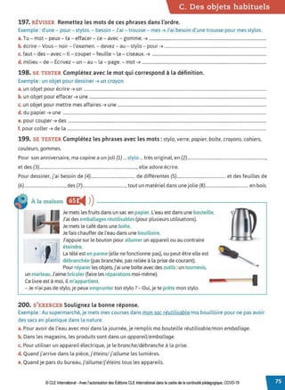 C. Des objets habituels
197. RÉVISER Remettez les mots de ces phrases dans l'ordre.
Exemple : d'une - pour - stylos. - besoin - J'ai - trousse - mes ➔ J'ai besoin d'une trousse pour mes stylos.
a.Tu - mot - peux - ta - effacer- ce - avec - gomme. ➔ ................................................................................................................
b. écrire - Vous - noir- l'examen. - devez - au - stylo - pour ➔ .................................................................................................
c. faut- des - avec - Il- couper - feuille - la - ciseaux. ➔ .............................................................................................................
d. milieu - de - Écrivez - un - au - la - page. - mot ➔ .......................................................................................................................
198. SE TESTER Complétez avec le mot qui correspond à la définition.
Exemple : un objet pour dessiner ➔ un crayon
a. un objet pour écrire ➔ un ..............................................................................................................................................................................
b. un objet pour effacer ➔ une .........................................................................................................................................................................
c. un objet pour mettre mes affaires ➔ une ..............................................................................................................................................
d. du papier ➔ une ..................................................................................................................................................................................................
e. pour couper ➔ des .............................................................................................................................................................................................
f. pour coller ➔ de la ..............................................................................................................................................................................................
199. SE TESTER Complétez les phrases avec les mots :stylo, verre, papier, boîte, crayons, cahiers,
couleurs, gommes.
Pour son anniversaire, ma copine a un joli (1) ... stylo ... très original, en (2).........................................................................,
et des (3).........................................................................................., elle adore écrire.
Pour dessiner, j'ai besoin de (4)......................................... de différentes (5)............................................. et des feuilles de
(6)......................................,des (7)........................................,tout un matériel dans une jolie (8)........................................ en bois.
À la maison Gr
◄ )
)-----------------------,
•
Je mets les fruits dans un sac en papier. L'eau est dans une bouteille.
J'ai des emballages réutilisables (pour plusieurs utilisations).
Je mets le café dans une boîte.
Je fais chauffer de l'eau dans une bouilloire.
J'appuie sur le bouton pour allumer un appareil ou au contraire
éteindre.
La télé est en panne (elle ne fonctionne pas), ou peut-être elle est
débranchée (pas branchée, pas reliée à la prise de courant).
Pour réparer les objets, j'ai une boîte avec des outils :un tournevis,
un marteau.J'aime bricoler (faire les réparations moi-même).
Ce livre est à moi, il m'appartient.
- Je n'ai pas de stylo, je peux emprunter ton stylo?- Oui, je te prête mon stylo.
200. S'EXERCER Soulignez la bonne réponse.
Exemple : Au supermarché, je mets mes courses dans mon sac réutilisable/ ma bouilloire pour ne pas avoir
des sacs en plastique dans la nature.
a. Pour avoir de l'eau avec moi dans la journée, je remplis ma bouteille réutilisable/mon emballage.
b. Dans les magasins, les produits sont dans un appareil/emballage.
c. Pour utiliser un appareil électrique, je le branche/débranche à la prise.
d. Quand j'arrive dans la pièce, j'éteins/j'allume les lumières.
e. Quand je pars du bureau,j'allume/j'éteins tous les appareils.
© CLE International -Avec l'autorisationdes Éditions CLEInternational dans le cadre dela continuitépédagogique, COVD-19
 