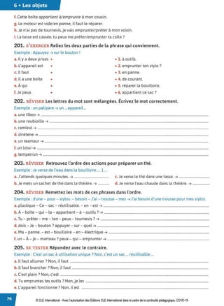 6 • Les objets
f. Cette boîte appartient à/emprunte à mon cousin.
g. Le moteur est vide/en panne, il faut le réparer.
h. Je n'ai pas de tournevis, je vais emprunter/prêter à mon voisin.
i. La tasse est cassée, tu peux me prêter/emprunter ta colle?
201. S'EXERCER Reliez les deux parties de la phrase qui conviennent.
Exemple : Appuyez ➔ sur le bouton !
a. Il y a deux prises • • 1. à outils.
b. L'appareil est • • 2. emprunter ton stylo ?
c. Il faut • • 3. en panne.
d. Il a une boîte • • 4. de courant.
e.À qui • • S. réparer la bouilloire.
f. Je peux • • 6. appartient ce sac?
202. RÉVISER Les lettres du mot sont mélangées. Écrivez le mot correctement.
Exemple : un palipare ➔ un ... appareil...
a. une tîbeo ➔ ...........................................................................................................................................................................................................
b. une roubioille ➔ .................................................................................................................................................................................................
c. ramleul ➔ ...............................................................................................................................................................................................................
d. dirétene ➔ ..............................................................................................................................................................................................................
e. un teamaur ➔ .......................................................................................................................................................................................................
f. un lotui ➔ ................................................................................................................................................................................................................
g. temperrun ➔ .........................................................................................................................................................................................................
203. RÉVISER Retrouvez l'ordre des actions pour préparer un thé.
Exemple :Je verse de l'eau dans la bouilloire.... 1 ...
a.J'attends quelques minutes. ➔ .......................................... c. Je verse le thé dans une tasse. ➔ .....................................
b. Je mets un sachet de thé dans la théière. ➔ ............. d. Je verse l'eau chaude dans la théière. ➔ .....................
204. RÉVISER Remettez les mots de ces phrases dans l'ordre.
Exemple : d'une - pour - stylos. - besoin - J'ai - trousse - mes ➔ J'ai besoin d'une trousse pour mes stylos.
a. plastique - Ce - sac - réutilisable. - en - est ➔ .................................................................................................................................
b. À- boîte - qui - la - appartient - à - outils? ➔ ................................................................................................................................
c. Tu - prêter - me - ton - peux - tournevis ?➔ ....................................................................................................................................
d. dois - Je - bouton? appuyer - sur - quel ➔ ........................................................................................................................................
e. Ma - panne. - est - bouilloire - en - électrique ➔ ..........................................................................................................................
f. un - À - je - marteau? peux - qui - emprunter ➔ ............................................................................................................................
205. SE TESTER Répondez avec le contraire.
Exemple : C'est un sac à utilisation unique? Non, c'est un sac ... réutilisable ...
a. Il faut allumer? Non, il faut ........................................................................................................................................................................
b. ll faut brancher? Non, il faut ......................................................................................................................................................................
C. l . 7 N '
c. est p e1n . on, c est ....................................................................................................................................................................................
d. Tu empruntes tes outils ? Non, je les .....................................................................................................................................................
e. L'appareil fonctionne? Non, il est ..........................................................................................................................................................
© CLE International -Avec l'autorisationdes Éditions CLEInternational dans le cadre dela continuité pédagogique, COVD-19
 