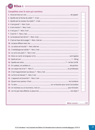 Bilan 1
Complétez avec le mot qui convient.
1. Vous écrivez sur une ........................................................................................................................... de papier.
2. Quelle est la forme du soleil? - Il est ...............................................................................................................
3. Quelle est la couleur du soleil? - Il est ..........................................................................................................
4. Il est grand ?- Non, il est .........................................................................................................................................
5. Il est moche? - Non, il est .......................................................................................................................................
6. Il est gros? - Non, il est .............................................................................................................................................
7. C'est fin? - Non, c'est .................................................................................................................................................
8. Le boulevard est étroit ?- Non, il est ................................................................................................................
9. C'est en haut de la page? - Non, c'est en .......................................................................................................
10. Je peux effacer avec ma ........................................................................................................................................
11. La valise est lourde? - Non, elle est ...............................................................................................................
12. L'emballage est solide ?- Non, il est ..............................................................................................................
13. Le verre est plein ?- Non, il est ..........................................................................................................................
14. Dans un carré, la longueur et la ..............................................................................................sont égales.
15. Quel est son ............................................................................................................................................. ?- 28 kg.
16. Quelle est votre ......................................................................................................................?- Je fais lm78.
17. En cadeau, on achète un .............................................................................................................. de parfum.
18. Le crayon est à toi? - Non, il ............................................................................................... au professeur.
19. C'est l'appartement au-dessus? - Non, c'est ...............................................................................................
20. Le livre est devant ?- Non, il est .......................................................................................................................
21. L'appareil est branché ?- Non, il est ..............................................................................................................
22. Quand vous partez, il faut ........................................................................................................ les lumières.
23. Tu dois .............................................................................................. sur ce bouton pour avoir la lumière.
24. Un marteau ou un tournevis, c'est un .............................................................................. pour bricoler.
25. Je n'ai pas mes affaires, tu peux me ......................................................................................... ton stylo ?
Mon score : ....... / 25
© CLE International -Avec l'autorisationdes Éditions CLEInternational dans le cadre dela continuité pédagogique, COVD-19
 