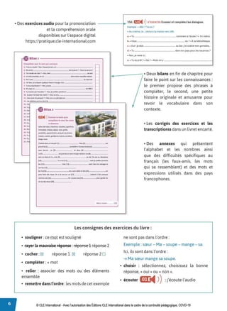 • Des exercices audio pour la prononciation
et la compréhension orale
disponibles sur l'espace digital
https:// pratique.cle-international.com
-------+ 1S2. m:
◄ )
)S'EXERCER Écoutez et complétez les dialogues.
Bilant - - - - - - - - - - - - - - - ~
Complétez avec le mot qui convient.
1.. C'est LWI Sludio ?Hon.rappertemtnt a • - - - - - - - - -
2. Ou t-st la _ _ _ _ _ _ _ _ _del&po,te- ?- Oanstasein,re- !
)._TOt'I SllldiO b1 dait ? - OUI, iltSI_ _ _ _ _ _ _ _ __, iud.
4 U mohprtKhailOl'I fO _ _ _ _ _ _ _ damnotte nowe,tte maisol.
S. Otlttunt_ _ _ _ _ _ _ _ _ _ _ _ _ ,.,,.._,l
'- lai Jaitl 0l'Jptêp&~ que.4que thMeà manff!r àla_ _ _ _ _ __
7. Tuesprop,ii~1aire?- Hon,jt sub _ _ _ _ _ _ _ _ _ __
a. Onpayeun _ _ _ _ _ _ _ _ _ _ _ _ _de900 E..
t~ Tumot1ttSp.at l'e,suiliet?- Not1,jeptfl~eprendre 1'-------
10. Je~i,..;mt Ltvt1l6111&ÎM ?- Oul v& à la _ _ _ _ _ _ _ __
11. v cu~a116 du patquM ? - Non, on a 1111 ;outapiu u _ _ _ _ _ __
ll. leitOiteue:s~t aul()n(fdu
ll. J'ai
lA. Tu
U. Oa
U. b
17. JI
U . Tu
19. lly
2'0. Ce
21. ou
22. Tu
ll Tu
H. lly
25. 111
m:
◄ )
)t.coute% le texte puis
oompJétez-le avec. les mots
ci-dessous.
SOUt$ ckbQÎf1;, thOmbr~tnNble$,.Suptrtkit,
1
~ubk>. ~.S. SIJOW.CO~,j<l,din.,
pouf>ell,t;..oppo,tlL"t'nlMI, patqu·
~.QSCiMSNr,
mo,SOI,tuisint.go,dffflnt,bckon,~calw-rs.
#IO')t.lYII.II'$.
lhabited&MuMrèsjc)ti (l,-._ _ _ _Mon(2',-._ _ _ _.,,
g,atld.Sa(3,,-_ _ _ _ _~1cte,801W.lladeuxbrilH(4,,__ __
poui dorMir. un (s,,______ e-t. deux (6>J--------
L0(7
,-._ _ _~grand~cnpe-u1Nngttde-daM.L
e-s(8,
,___ _ __
SO(II Hl bM e-t. 1 y a du (,:·,-._ _ _ _ _ _ au SOL On ~lau dNQN'M
QO
! l - - - - -·•ly&un(ll•J------- ma.iSjt-J)(flfrepttndie
lei< Une tu .,ten, laÙ'e le trwnagt- e1
SOrtles(l4,-__ _ _ _ __
Su, le(ls,,___ _ _ _ _ onaunt table t-tdiM(I6,J--.---°"
pe-u1 lah dt!:S repli. oa a la wt su, un (l,,-___ cou«1il. Ceu prt!:Sque
comme une(la,,___ _ _ _ On a auui unie j'l9•J----- peur ga,dtfdu
W1 oudit-Sv1,t!Jl(20)~--- -
Exemple - Allô ! ïes oû ?
- Au cinêma. Je•.Jentre ala maison vers18h.
a. - Tu __________ commentâ l'école? - En mêtro.
1>.- Vous ____________ où ?- À la bibliothèque.
c. -Zut! je dois ________ au bar, j'ai oublié mon portable._
cl - Tu dans ton pays pourles vacances ?
- Non, jereste ici.
e. -Tu es prêt ?-Oui r- Alors onY-------------1
..-- - - - , • Deux bilans en fin de chapitre pour
faire le point sur les connaissances :
le premier propose des phrases à
compléter, le second, une petite
histoire originale et amusante pour
revoir le vocabulaire dans son
contexte.
• Les corrigés des exercices et les
transcriptionss dans un livret encarté.
• Des annexes qui présentent
l'alphabet et les nombres ainsi
que des difficultés spécifiques au
français {les faux-amis, les mots
qui se ressemblent) et des mots et
expressions utilisés dans des pays
francophones.
Mon score : ....... /20
Les consignes des exercices du livre :
• souligner :ce mot est souligné
• rayer la mauvaise réponse :féponse 1 réponse 2
• cocher :IX'! réponse 1 cgJ
• compléter : + mot
réponse 2□
• relier : associer des mots ou des éléments
ensemble
• remettre dans l'ordre :les mots de cet exemple
ne sont pas dans l'ordre:
Exemple : sœur - Ma - soupe - mange - sa.
Ici, ils sont dans l'ordre:
➔ Ma sœur mange sa soupe.
• choisir : sélectionnez, choisissez la bonne
réponse, « oui » ou « non ».
• écouter &1:
◄ )
):j'écoute l'audio
© CLE International -Avec l'autorisation des Éditions CLE International dans le cadre de la continuité pédagogique, COVD-19
 