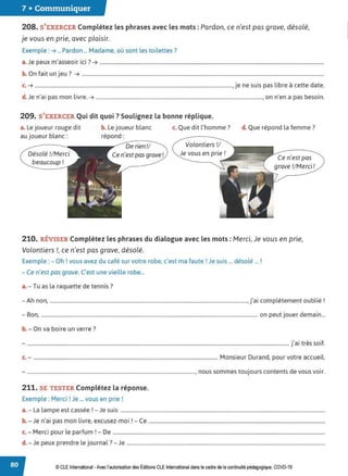7 • Communiquer
208. S'EXERCER Complétez les phrases avec les mots : Pardon, ce n'est pas grave, désolé,
je vous en prie, avec plaisir.
Exemple : ➔ ... Pardon ... Madame, où sont les toilettes ?
J
• . .. 7
a. e peux m asseoir 1c1 . ➔ ...............................................................................................................................................................................
b. On fait un jeu ? ➔ .............................................................................................................................................................................................
c. ➔ ..........................................................................................................................................................,je ne suis pas libre à cette date.
d. Je n'ai pas mon livre. ➔ .................................................................................................................................., on n'en a pas besoin.
209. S'EXERCER Qui dit quoi ?Soulignez la bonne réplique.
a. Le joueur rouge dit
au joueur blanc:
b. Le joueur blanc
répond:
c. Que dit l'homme? d. Que répond la femme?
Désolé !/Merci
beaucoup!
------
De rien!/ Volontiers !/
Je vous en prie !
Ce n'est pas
grave !/Merci!
210. RÉVISER Complétez les phrases du dialogue avec les mots : Merci, Je vous en prie.
Volontiers !, ce n'est pas grave, désolé.
Exemple :- Oh ! vous avez du café sur votre robe, c'est ma faute ! Je suis ... désolé ... !
- Ce n'est pas grave. C'est une vieille robe...
a.- Tu as la raquette de tennis?
Ah .. . l' bl" 1
- non, .........................................................................................................................................................., Ja1 comp etement ou ,e .
- Bon, ......................................................................................................................................................................... on peut jouer demain...
b. - On va boire un verre?
- .............................................................................................................................................................................................................j'ai très soif.
c.- ................................................................................................................................................ Monsieur Durand, pour votre accueil.
- .................................................................................................................................... nous sommes toujours contents de vous voir.
211. SE TESTER Complétez la réponse.
Exemple : Merci ! Je ... vous en prie !
a.- La lampe est cassée ! - Je suis ................................................................................................................................................................
b J ' . l. · 1 C
. - e na, pas mon ivre, excusez-moi .- e ..........................................................................................................................................
c. - Merci pour le parfum ! - De ......................................................................................................................................................................
d. - Je peux prendre le journal ?- Je ...........................................................................................................................................................
© CLE International -Avec l'autorisationdes Éditions CLEInternational dans le cadre dela continuité pédagogique, COVD-19
 