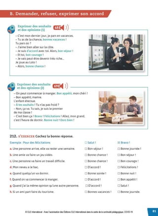 B. Demander, refuser, exprimer son accord
Exprimer des souhaits ~ ))
et des opinions (1) '1111111
- C'est mon dernier jour, je pars en vacances.
- Tu as de la chance, bonnes vacances !
Tu pars où?
- J'aime bien aller sur la côte.
- Je suis d'accord avec toi. Alors, bon séjour!
- Et toi, bon courage !
-Je vais peut-être devenir très riche...
Je joue au Loto !
-Alors, bonne chance !
Exprimer_d~s souhaits ~...11111 ))
et des opinions (2) l.ilil.,.11111111111
- On peut commencer à manger. Bon appétit, mon chéri !
- Bon appétit, mamie.
L'enfant éternue.
- À tes souhaits ! Tu n'as pas froid ?
- Non, ça va. Tu sais, je suis le premier
de ma classe !
- C'est bien ça! Bravo ! Félicitations !Allez, mon grand,
c'est l'heure de dormir. Bonne nuit ! Dors bien !
212. S'EXERCER Cochez la bonne réponse.
Exemple : Pour des félicitations
a. Une personne arrive, elle va rester une semaine.
b. Une amie va faire un jeu vidéo.
c. Une personne va faire un travail difficile.
d. Mon neveu a le bac.
e. Quand quelqu'un va dormir.
f. Quand on va commencer à manger.
g. Quand j'ai la même opinion qu'une autre personne.
h. Si un ami part faire du tourisme.
D Salut!
D Bon séjour !
D Bonne chance !
D Bonne chance !
D D'accord!
D Bonne soirée!
D D'accord!
D D'accord!
D Bonnes vacances !
~Bravo!
D Bonne journée !
D Bon séjour !
D Bon courage !
D Félicitations !
D Bonne nuit !
D Bon appétit !
D Salut!
D Bonne journée.
© CLE International -Avec l'autorisationdes Éditions CLE International dans le cadre de la continuité pédagogique, COVD-19
 
