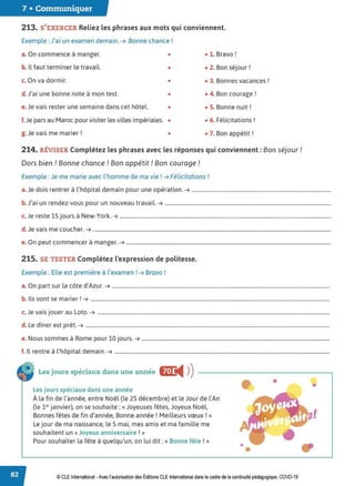 7 • Communiquer
213. S'EXERCER Reliez les phrases aux mots qui conviennent.
Exemple : J'ai un examen demain. ➔ .Bonne chance!
a. On commence à manger. • • 1. Bravo!
b. Il faut terminer le travail. • • 2. Bon séjour!
c. On va dormir. • • 3. Bonnes vacances !
d.J'ai une bonne note à mon test. • • 4. Bon courage!
e. Je vais rester une semaine dans cet hôtel. • • 5. Bonne nuit!
f.Je pars au Maroc pour visiter les villes impériales. • • 6. Félicitations !
g. Je vais me marier ! • • 7. Bon appétit !
214. RÉVISER Complétez les phrases avec les réponses qui conviennent : Bon séjour !
Dors bien ! Bonne chance ! Bon appétit ! Bon courage !
Exemple : Je me marie avec l'homme de ma vie ! ➔ Félicitations !
a. Je dois rentrer à l'hôpital demain pour une opération. ➔ ...........................................................................................................
b.J'ai un rendez-vous pour un nouveau travail. ➔ ...............................................................................................................................
c. Je reste 15 jours à New-York.➔ ..................................................................................................................................................................
d. Je vais me coucher.➔ ......................................................................................................................................................................................
e. On peut commencer à manger.➔ .............................................................................................................................................................
215. SE TESTER Complétez l'expression de politesse.
Exemple : Elle est première à l'examen ! ➔Bravo!
a. On part sur la côte d'Azur.➔ .......................................................................................................................................................................
b. Ils vont se marier ! ➔ .......................................................................................................................................................................................
c. Je vais jouer au Loto. ➔ ..................................................................................................................................................................................
d. Le dîner est prêt.➔ ...........................................................................................................................................................................................
e. Nous sommes à Rome pour 10 jours.➔ ................................................................................................................................................
f. Il rentre à l'hôpital demain. ➔ .....................................................................................................................................................................
Les jours spéciaux dans une année &!J:
◄ )
)
Les jours spéciaux dans une année
À la fin de l'année, entre Noël (le 25 décembre) et le Jour de l'An
(le 1., janvier), on se souhaite: «Joyeuses fêtes, Joyeux Noël,
Bonnes fêtes de fin d'année, Bonne année! Meilleurs vœux ! »
Le jour de ma naissance, le 5 mai, mes amis et ma famille me
souhaitent un« Joyeux anniversaire !»
Pour souhaiter la fête à quelqu'un, on lui dit : « Bonne fête !»
•
•
•
© CLE International -Avec l'autorisationdes Éditions CLEInternational dans le cadre dela continuité pédagogique, COVD-19
 