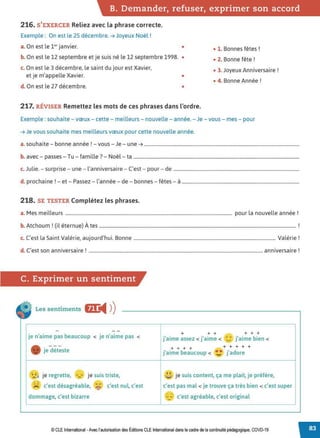 B. Demander, refuser, exprimer son accord
216. S'EXERCER Reliez avec la phrase correcte.
Exemple : On est le 25 décembre.➔ Joyeux Noël !
a. On est le 1e, janvier. • • 1. Bonnes fêtes !
b. On est le 12 septembre et je suis né le 12 septembre 1998. • • 2. Bonne fête !
c. On est le 3 décembre, le saint du jour est Xavier,
et je m'appelle Xavier. •
• 3. Joyeux Anniversaire !
• 4. Bonne Année !
d. On est le 27 décembre. •
217. RfVISER Remettez les mots de ces phrases dans l'ordre.
Exemple : souhaite - vœux - cette - meilleurs - nouvelle - année. - Je - vous - mes - pour
➔ Je vous souhaite mes meilleurs vœux pour cette nouvelle année.
a. souhaite - bonne année ! - vous - Je - une➔ ....................................................................................................................................
b. avec - passes - Tu - famille? - Noël- ta .............................................................................................................................................
J l. . l' . . C' d
c. u 1e. - surprise - une - anniversaire - est - pour - e ...........................................................................................................
d. prochaine ! - et - Passez - l'année - de - bonnes - fêtes - à ....................................................................................................
218. SE TESTER Complétez les phrases.
a. Mes meilleurs .............................................................................................................................................. pour la nouvelle année !
b. Atchoum ! (il éternue) À tes ....................................................................................................................................................................... !
c. C'est la Saint Valérie, aujourd'hui. Bonne ......................................................................................................................... Valérie!
d C' ' . 1 ' • 1
. est son ann1versa1re ..................................................................................................................................................... ann1versa1re .
C. Exprimer un sentiment
Les sentiments &J:
◄ )
)
- --
je n'aime pas beaucoup < je n'aime pas <
+ + + + + +
j'aime assez < j'aime < •• j'aime bien <
'-"
- jedét;ste
+ + + + + + + + +
j'aime beaucoup < ~ j'adore
✓• •'"
je regrette, -- je suis triste, ~ je suis content, ça me plait, je préfère,
- -
, '
>< c'est désagréable,
.,. <
c'est nul, c'est c'est pas mal < je trouve ça très bien < c'est super
- iJ"
dommage, c'est bizarre
~ ~
c'est agréable, c'est original
--
-
© CLE International -Avec l'autorisationdes Éditions CLEInternational dans le cadre dela continuité pédagogique, COVD-19
 