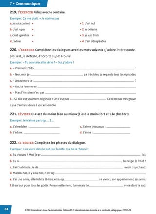 7 • Communiquer
219. S'EXERCER Reliez avec le contraire.
Exemple :Ça me plaît. ➔ Je n'aime pas.
a.je suis content •
b.c'est super •
c. c'est agréable •
d.j'adore •
• L c'est nul
• 2. je déteste
• 3.je suis triste
• 4. c'est désagréable
220. S'EXERCER Complétez les dialogues avec les mots suivants :j'adore, intéressante,
plaisent, je déteste, d'accord, super, trouve.
Exemple :- Tu connais cette série? - Oui, j'adore !
a.-Vraiment? Moi ............................................................................................................................................................................. !
b. - Non, moi je ............................................................................................ ça très bien, je regarde tous les épisodes.
c. - Les acteurs te ............................................................................................................................................................................... ?
d. - Oui, la femme est ...........................................................................................................................................................................
M . l'h. . '
e.- ais 1sto1re n est pas ..............................................................................................................................................................
f S. ll . . . l 10 ' C ' .
.- 1, e e est vraiment ongma e . n n est pas ............................................................... e n est pas tres grave,
il y a d'autres séries à voir.ensemble.
221. RÉVISER Classez du moins bien au mieux (1 est le moins fort et 5 le plus fort).
Exemple :Je n'aime pas trop....1 ...
J
, . b.
a. aime 1en : ..................................................... c. J'aime beaucoup : .........................................
b. J'adore: .............................................................. d. J'aime: ................................................................
222. SE TESTER Complétez les phrases du dialogue.
Exemple :Il va vivre dans le sud, sur la côte. Il a de la chance !
a. Tu trouves? Moi, je pr.............................................................................................................................................................................. ici.
b. Tu ai................................................................................................................................................................................... la neige, le froid ?
c. J'ai l'habitude. Je dé ................................................................................................................................................... avoir trop chaud.
d. Mais là-bas, ily a la mer, c'est ag ...............................................................................................................................................................
e.J'ai une amie, elle habite là-bas, elle reg ............................................................ sa vie ici, son appartement, ses amis.
f. Il en faut pour tous les goûts. Personnellement, j'aimerais be........................................................... vivre dans le sud.
© CLE International -Avec l'autorisationdes Éditions CLEInternational dans le cadre dela continuité pédagogique, COVD-19
 